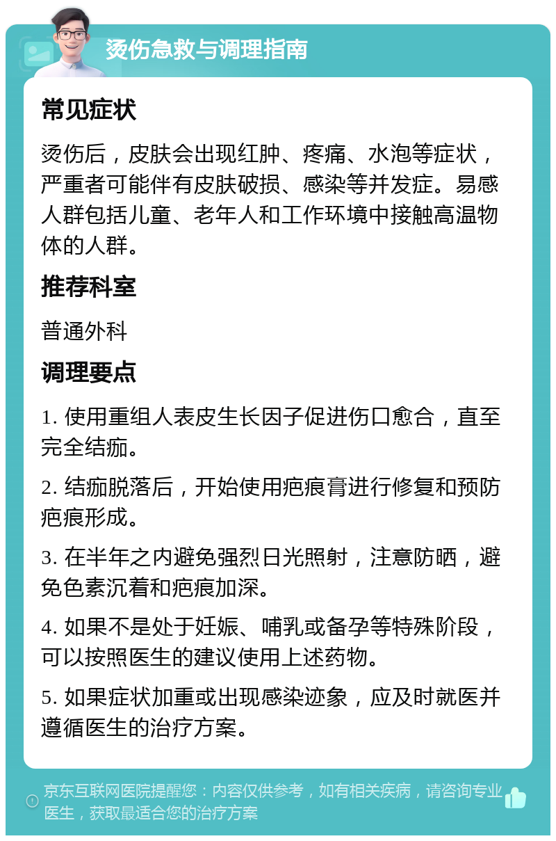 烫伤急救与调理指南 常见症状 烫伤后，皮肤会出现红肿、疼痛、水泡等症状，严重者可能伴有皮肤破损、感染等并发症。易感人群包括儿童、老年人和工作环境中接触高温物体的人群。 推荐科室 普通外科 调理要点 1. 使用重组人表皮生长因子促进伤口愈合，直至完全结痂。 2. 结痂脱落后，开始使用疤痕膏进行修复和预防疤痕形成。 3. 在半年之内避免强烈日光照射，注意防晒，避免色素沉着和疤痕加深。 4. 如果不是处于妊娠、哺乳或备孕等特殊阶段，可以按照医生的建议使用上述药物。 5. 如果症状加重或出现感染迹象，应及时就医并遵循医生的治疗方案。