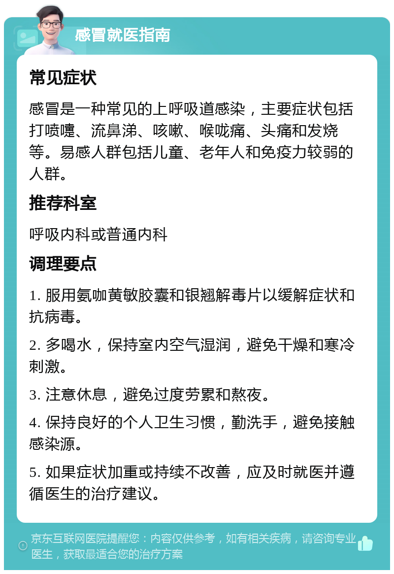 感冒就医指南 常见症状 感冒是一种常见的上呼吸道感染，主要症状包括打喷嚏、流鼻涕、咳嗽、喉咙痛、头痛和发烧等。易感人群包括儿童、老年人和免疫力较弱的人群。 推荐科室 呼吸内科或普通内科 调理要点 1. 服用氨咖黄敏胶囊和银翘解毒片以缓解症状和抗病毒。 2. 多喝水，保持室内空气湿润，避免干燥和寒冷刺激。 3. 注意休息，避免过度劳累和熬夜。 4. 保持良好的个人卫生习惯，勤洗手，避免接触感染源。 5. 如果症状加重或持续不改善，应及时就医并遵循医生的治疗建议。