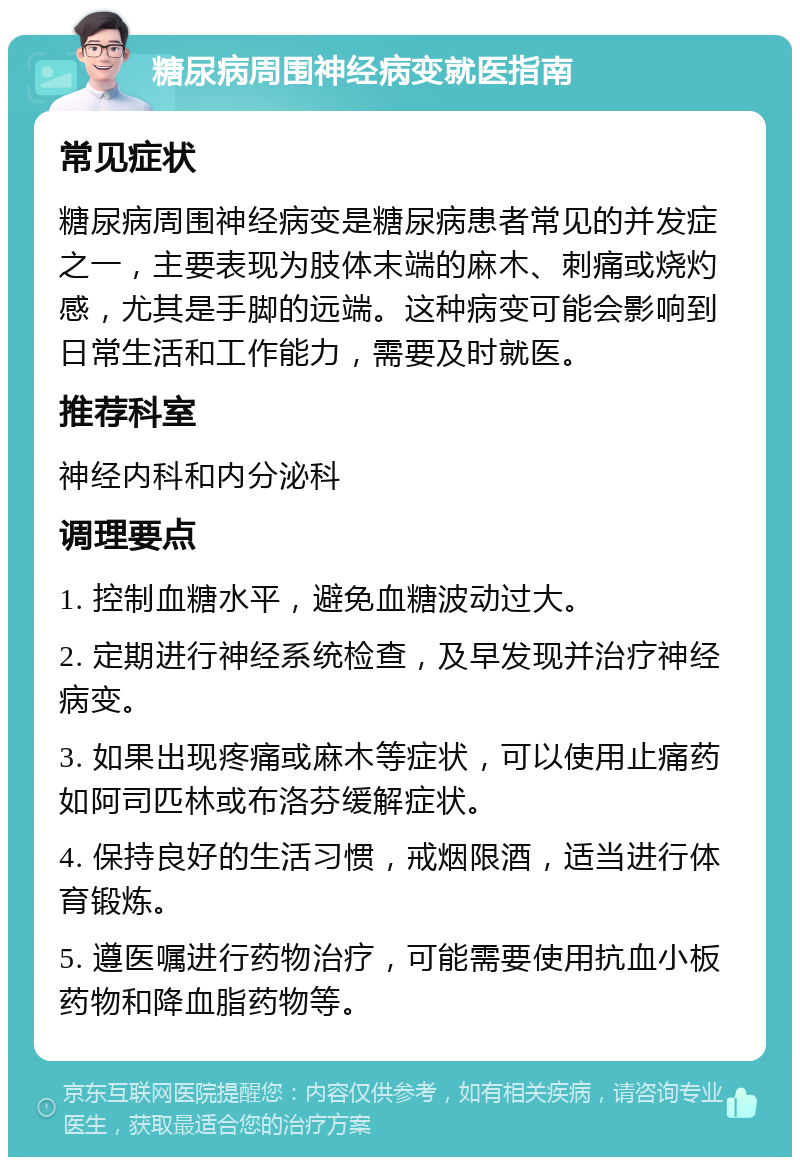 糖尿病周围神经病变就医指南 常见症状 糖尿病周围神经病变是糖尿病患者常见的并发症之一，主要表现为肢体末端的麻木、刺痛或烧灼感，尤其是手脚的远端。这种病变可能会影响到日常生活和工作能力，需要及时就医。 推荐科室 神经内科和内分泌科 调理要点 1. 控制血糖水平，避免血糖波动过大。 2. 定期进行神经系统检查，及早发现并治疗神经病变。 3. 如果出现疼痛或麻木等症状，可以使用止痛药如阿司匹林或布洛芬缓解症状。 4. 保持良好的生活习惯，戒烟限酒，适当进行体育锻炼。 5. 遵医嘱进行药物治疗，可能需要使用抗血小板药物和降血脂药物等。