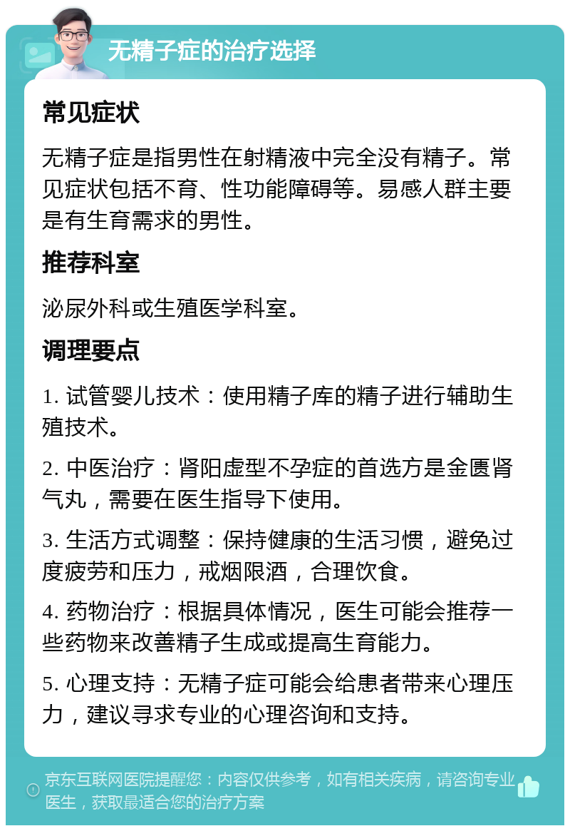 无精子症的治疗选择 常见症状 无精子症是指男性在射精液中完全没有精子。常见症状包括不育、性功能障碍等。易感人群主要是有生育需求的男性。 推荐科室 泌尿外科或生殖医学科室。 调理要点 1. 试管婴儿技术：使用精子库的精子进行辅助生殖技术。 2. 中医治疗：肾阳虚型不孕症的首选方是金匮肾气丸，需要在医生指导下使用。 3. 生活方式调整：保持健康的生活习惯，避免过度疲劳和压力，戒烟限酒，合理饮食。 4. 药物治疗：根据具体情况，医生可能会推荐一些药物来改善精子生成或提高生育能力。 5. 心理支持：无精子症可能会给患者带来心理压力，建议寻求专业的心理咨询和支持。