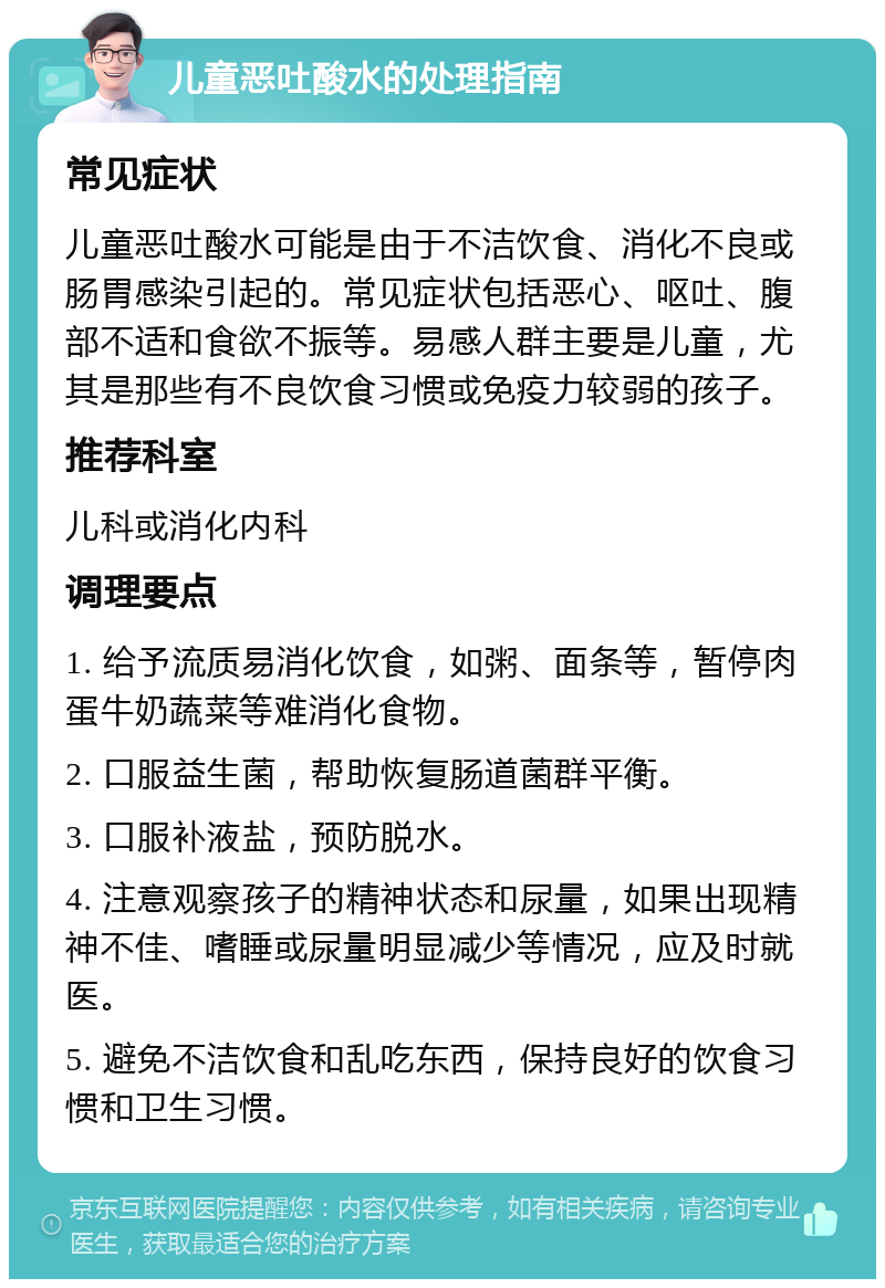 儿童恶吐酸水的处理指南 常见症状 儿童恶吐酸水可能是由于不洁饮食、消化不良或肠胃感染引起的。常见症状包括恶心、呕吐、腹部不适和食欲不振等。易感人群主要是儿童，尤其是那些有不良饮食习惯或免疫力较弱的孩子。 推荐科室 儿科或消化内科 调理要点 1. 给予流质易消化饮食，如粥、面条等，暂停肉蛋牛奶蔬菜等难消化食物。 2. 口服益生菌，帮助恢复肠道菌群平衡。 3. 口服补液盐，预防脱水。 4. 注意观察孩子的精神状态和尿量，如果出现精神不佳、嗜睡或尿量明显减少等情况，应及时就医。 5. 避免不洁饮食和乱吃东西，保持良好的饮食习惯和卫生习惯。