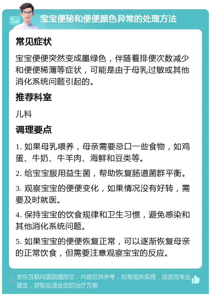 宝宝便秘和便便颜色异常的处理方法 常见症状 宝宝便便突然变成墨绿色，伴随着排便次数减少和便便稀薄等症状，可能是由于母乳过敏或其他消化系统问题引起的。 推荐科室 儿科 调理要点 1. 如果母乳喂养，母亲需要忌口一些食物，如鸡蛋、牛奶、牛羊肉、海鲜和豆类等。 2. 给宝宝服用益生菌，帮助恢复肠道菌群平衡。 3. 观察宝宝的便便变化，如果情况没有好转，需要及时就医。 4. 保持宝宝的饮食规律和卫生习惯，避免感染和其他消化系统问题。 5. 如果宝宝的便便恢复正常，可以逐渐恢复母亲的正常饮食，但需要注意观察宝宝的反应。