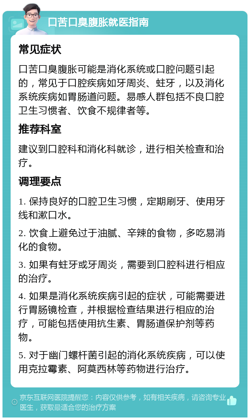 口苦口臭腹胀就医指南 常见症状 口苦口臭腹胀可能是消化系统或口腔问题引起的，常见于口腔疾病如牙周炎、蛀牙，以及消化系统疾病如胃肠道问题。易感人群包括不良口腔卫生习惯者、饮食不规律者等。 推荐科室 建议到口腔科和消化科就诊，进行相关检查和治疗。 调理要点 1. 保持良好的口腔卫生习惯，定期刷牙、使用牙线和漱口水。 2. 饮食上避免过于油腻、辛辣的食物，多吃易消化的食物。 3. 如果有蛀牙或牙周炎，需要到口腔科进行相应的治疗。 4. 如果是消化系统疾病引起的症状，可能需要进行胃肠镜检查，并根据检查结果进行相应的治疗，可能包括使用抗生素、胃肠道保护剂等药物。 5. 对于幽门螺杆菌引起的消化系统疾病，可以使用克拉霉素、阿莫西林等药物进行治疗。