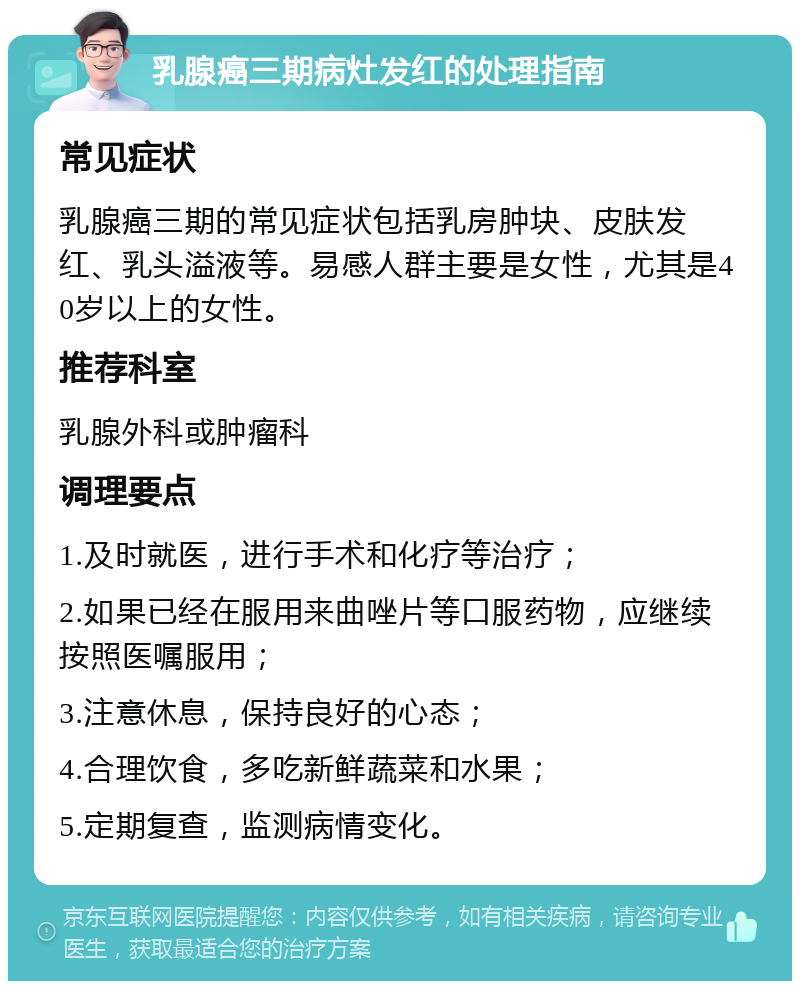 乳腺癌三期病灶发红的处理指南 常见症状 乳腺癌三期的常见症状包括乳房肿块、皮肤发红、乳头溢液等。易感人群主要是女性，尤其是40岁以上的女性。 推荐科室 乳腺外科或肿瘤科 调理要点 1.及时就医，进行手术和化疗等治疗； 2.如果已经在服用来曲唑片等口服药物，应继续按照医嘱服用； 3.注意休息，保持良好的心态； 4.合理饮食，多吃新鲜蔬菜和水果； 5.定期复查，监测病情变化。