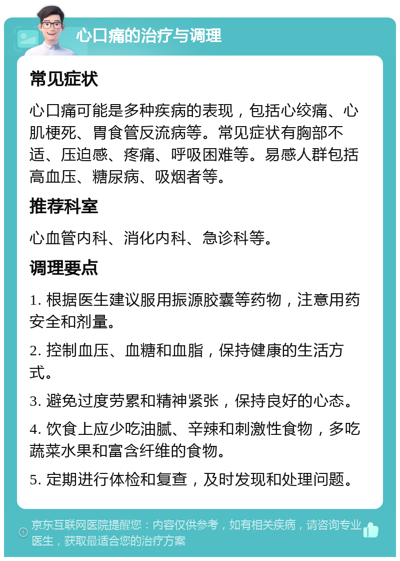 心口痛的治疗与调理 常见症状 心口痛可能是多种疾病的表现，包括心绞痛、心肌梗死、胃食管反流病等。常见症状有胸部不适、压迫感、疼痛、呼吸困难等。易感人群包括高血压、糖尿病、吸烟者等。 推荐科室 心血管内科、消化内科、急诊科等。 调理要点 1. 根据医生建议服用振源胶囊等药物，注意用药安全和剂量。 2. 控制血压、血糖和血脂，保持健康的生活方式。 3. 避免过度劳累和精神紧张，保持良好的心态。 4. 饮食上应少吃油腻、辛辣和刺激性食物，多吃蔬菜水果和富含纤维的食物。 5. 定期进行体检和复查，及时发现和处理问题。