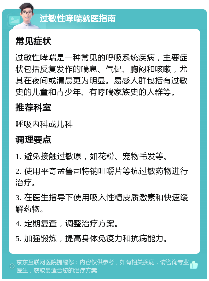 过敏性哮喘就医指南 常见症状 过敏性哮喘是一种常见的呼吸系统疾病，主要症状包括反复发作的喘息、气促、胸闷和咳嗽，尤其在夜间或清晨更为明显。易感人群包括有过敏史的儿童和青少年、有哮喘家族史的人群等。 推荐科室 呼吸内科或儿科 调理要点 1. 避免接触过敏原，如花粉、宠物毛发等。 2. 使用平奇孟鲁司特钠咀嚼片等抗过敏药物进行治疗。 3. 在医生指导下使用吸入性糖皮质激素和快速缓解药物。 4. 定期复查，调整治疗方案。 5. 加强锻炼，提高身体免疫力和抗病能力。