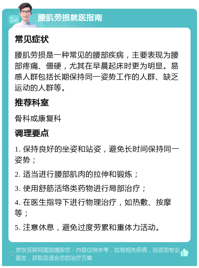 腰肌劳损就医指南 常见症状 腰肌劳损是一种常见的腰部疾病，主要表现为腰部疼痛、僵硬，尤其在早晨起床时更为明显。易感人群包括长期保持同一姿势工作的人群、缺乏运动的人群等。 推荐科室 骨科或康复科 调理要点 1. 保持良好的坐姿和站姿，避免长时间保持同一姿势； 2. 适当进行腰部肌肉的拉伸和锻炼； 3. 使用舒筋活络类药物进行局部治疗； 4. 在医生指导下进行物理治疗，如热敷、按摩等； 5. 注意休息，避免过度劳累和重体力活动。