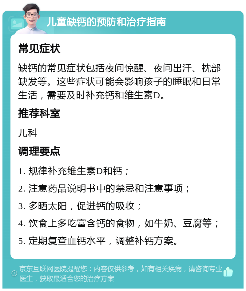 儿童缺钙的预防和治疗指南 常见症状 缺钙的常见症状包括夜间惊醒、夜间出汗、枕部缺发等。这些症状可能会影响孩子的睡眠和日常生活，需要及时补充钙和维生素D。 推荐科室 儿科 调理要点 1. 规律补充维生素D和钙； 2. 注意药品说明书中的禁忌和注意事项； 3. 多晒太阳，促进钙的吸收； 4. 饮食上多吃富含钙的食物，如牛奶、豆腐等； 5. 定期复查血钙水平，调整补钙方案。