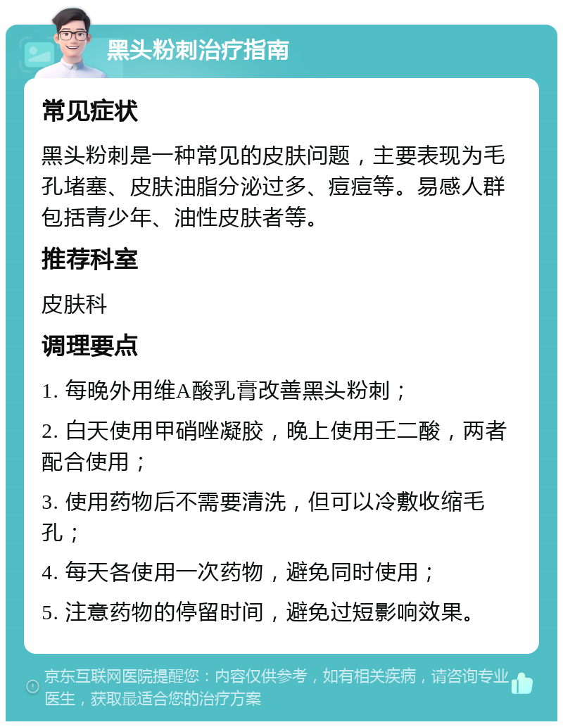 黑头粉刺治疗指南 常见症状 黑头粉刺是一种常见的皮肤问题，主要表现为毛孔堵塞、皮肤油脂分泌过多、痘痘等。易感人群包括青少年、油性皮肤者等。 推荐科室 皮肤科 调理要点 1. 每晚外用维A酸乳膏改善黑头粉刺； 2. 白天使用甲硝唑凝胶，晚上使用壬二酸，两者配合使用； 3. 使用药物后不需要清洗，但可以冷敷收缩毛孔； 4. 每天各使用一次药物，避免同时使用； 5. 注意药物的停留时间，避免过短影响效果。