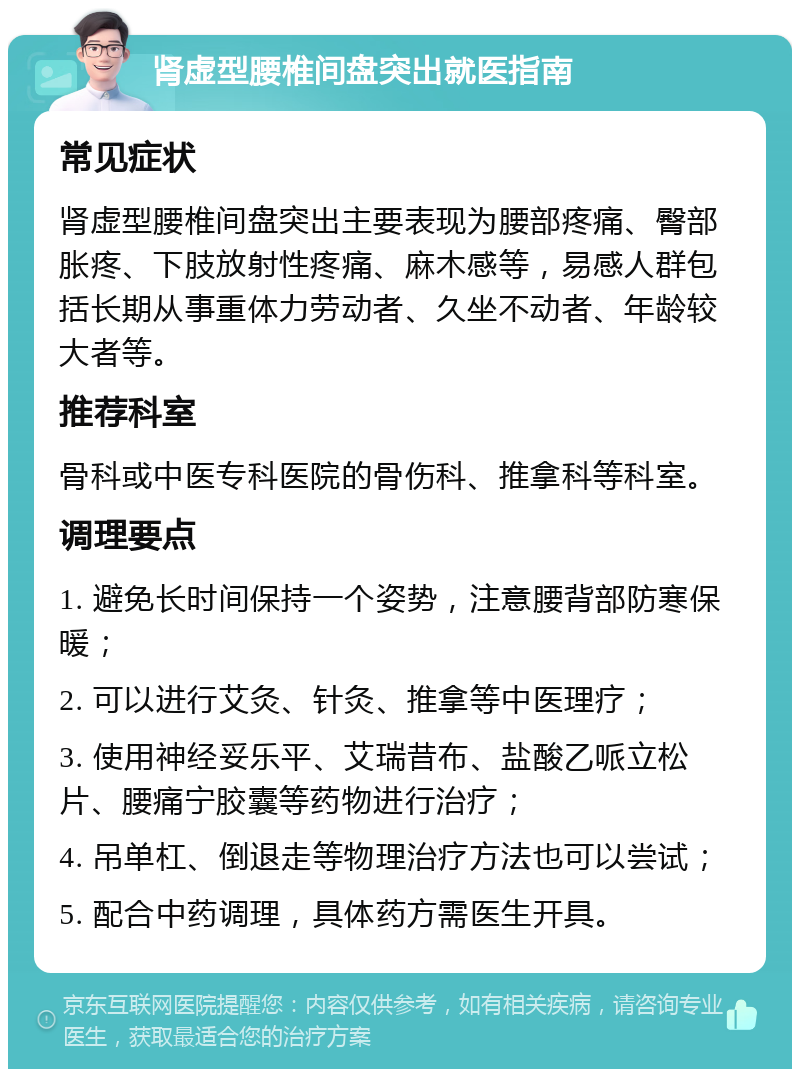 肾虚型腰椎间盘突出就医指南 常见症状 肾虚型腰椎间盘突出主要表现为腰部疼痛、臀部胀疼、下肢放射性疼痛、麻木感等，易感人群包括长期从事重体力劳动者、久坐不动者、年龄较大者等。 推荐科室 骨科或中医专科医院的骨伤科、推拿科等科室。 调理要点 1. 避免长时间保持一个姿势，注意腰背部防寒保暖； 2. 可以进行艾灸、针灸、推拿等中医理疗； 3. 使用神经妥乐平、艾瑞昔布、盐酸乙哌立松片、腰痛宁胶囊等药物进行治疗； 4. 吊单杠、倒退走等物理治疗方法也可以尝试； 5. 配合中药调理，具体药方需医生开具。