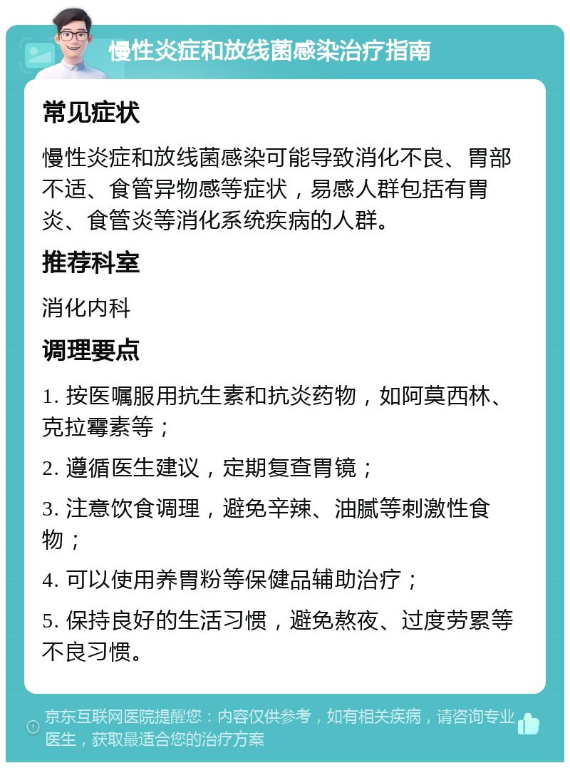 慢性炎症和放线菌感染治疗指南 常见症状 慢性炎症和放线菌感染可能导致消化不良、胃部不适、食管异物感等症状，易感人群包括有胃炎、食管炎等消化系统疾病的人群。 推荐科室 消化内科 调理要点 1. 按医嘱服用抗生素和抗炎药物，如阿莫西林、克拉霉素等； 2. 遵循医生建议，定期复查胃镜； 3. 注意饮食调理，避免辛辣、油腻等刺激性食物； 4. 可以使用养胃粉等保健品辅助治疗； 5. 保持良好的生活习惯，避免熬夜、过度劳累等不良习惯。