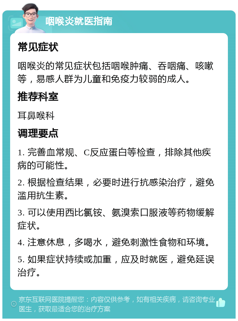 咽喉炎就医指南 常见症状 咽喉炎的常见症状包括咽喉肿痛、吞咽痛、咳嗽等，易感人群为儿童和免疫力较弱的成人。 推荐科室 耳鼻喉科 调理要点 1. 完善血常规、C反应蛋白等检查，排除其他疾病的可能性。 2. 根据检查结果，必要时进行抗感染治疗，避免滥用抗生素。 3. 可以使用西比氯铵、氨溴索口服液等药物缓解症状。 4. 注意休息，多喝水，避免刺激性食物和环境。 5. 如果症状持续或加重，应及时就医，避免延误治疗。