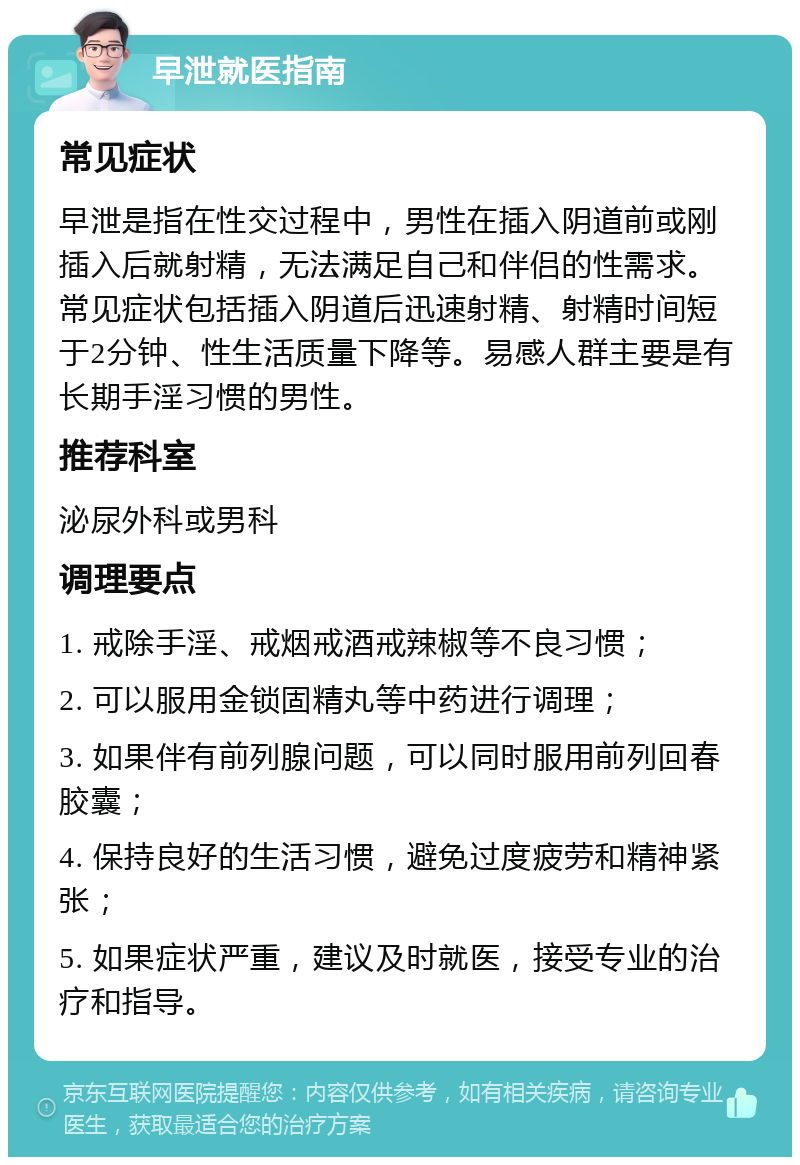 早泄就医指南 常见症状 早泄是指在性交过程中，男性在插入阴道前或刚插入后就射精，无法满足自己和伴侣的性需求。常见症状包括插入阴道后迅速射精、射精时间短于2分钟、性生活质量下降等。易感人群主要是有长期手淫习惯的男性。 推荐科室 泌尿外科或男科 调理要点 1. 戒除手淫、戒烟戒酒戒辣椒等不良习惯； 2. 可以服用金锁固精丸等中药进行调理； 3. 如果伴有前列腺问题，可以同时服用前列回春胶囊； 4. 保持良好的生活习惯，避免过度疲劳和精神紧张； 5. 如果症状严重，建议及时就医，接受专业的治疗和指导。