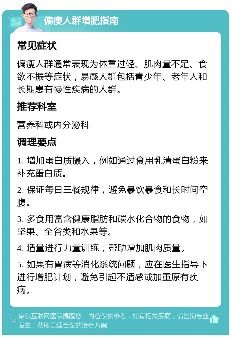 偏瘦人群增肥指南 常见症状 偏瘦人群通常表现为体重过轻、肌肉量不足、食欲不振等症状，易感人群包括青少年、老年人和长期患有慢性疾病的人群。 推荐科室 营养科或内分泌科 调理要点 1. 增加蛋白质摄入，例如通过食用乳清蛋白粉来补充蛋白质。 2. 保证每日三餐规律，避免暴饮暴食和长时间空腹。 3. 多食用富含健康脂肪和碳水化合物的食物，如坚果、全谷类和水果等。 4. 适量进行力量训练，帮助增加肌肉质量。 5. 如果有胃病等消化系统问题，应在医生指导下进行增肥计划，避免引起不适感或加重原有疾病。