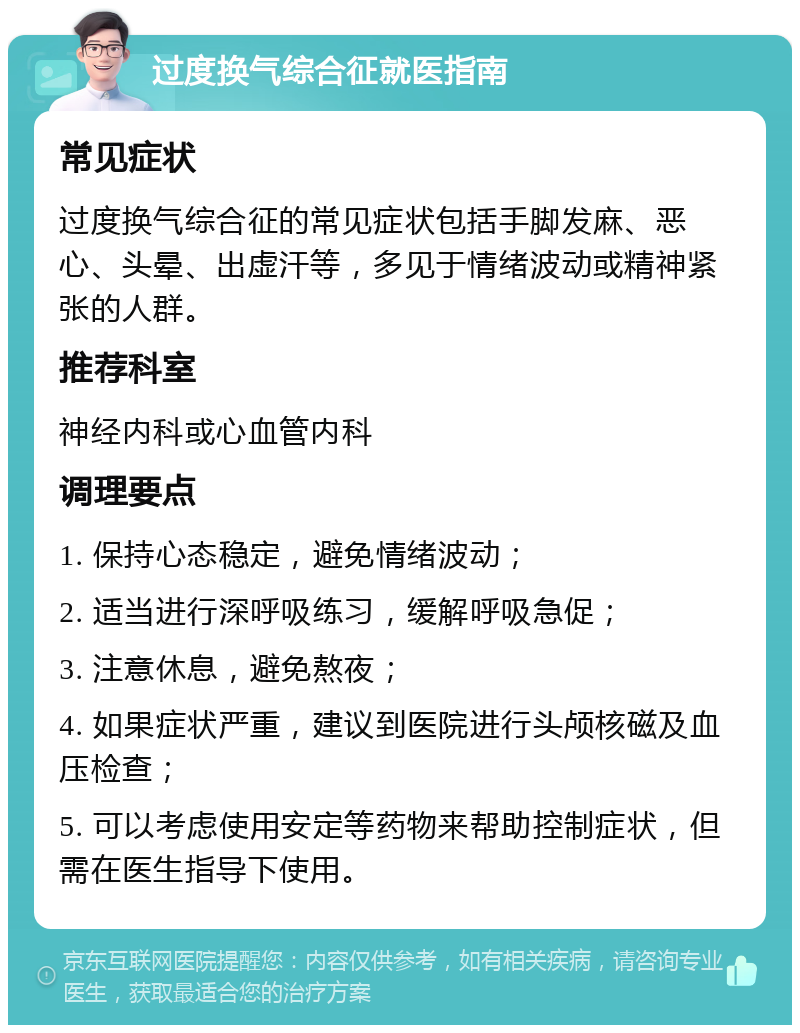 过度换气综合征就医指南 常见症状 过度换气综合征的常见症状包括手脚发麻、恶心、头晕、出虚汗等，多见于情绪波动或精神紧张的人群。 推荐科室 神经内科或心血管内科 调理要点 1. 保持心态稳定，避免情绪波动； 2. 适当进行深呼吸练习，缓解呼吸急促； 3. 注意休息，避免熬夜； 4. 如果症状严重，建议到医院进行头颅核磁及血压检查； 5. 可以考虑使用安定等药物来帮助控制症状，但需在医生指导下使用。