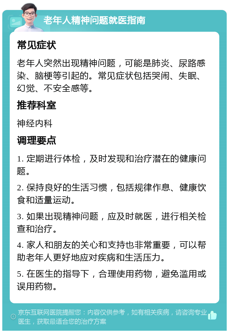 老年人精神问题就医指南 常见症状 老年人突然出现精神问题，可能是肺炎、尿路感染、脑梗等引起的。常见症状包括哭闹、失眠、幻觉、不安全感等。 推荐科室 神经内科 调理要点 1. 定期进行体检，及时发现和治疗潜在的健康问题。 2. 保持良好的生活习惯，包括规律作息、健康饮食和适量运动。 3. 如果出现精神问题，应及时就医，进行相关检查和治疗。 4. 家人和朋友的关心和支持也非常重要，可以帮助老年人更好地应对疾病和生活压力。 5. 在医生的指导下，合理使用药物，避免滥用或误用药物。