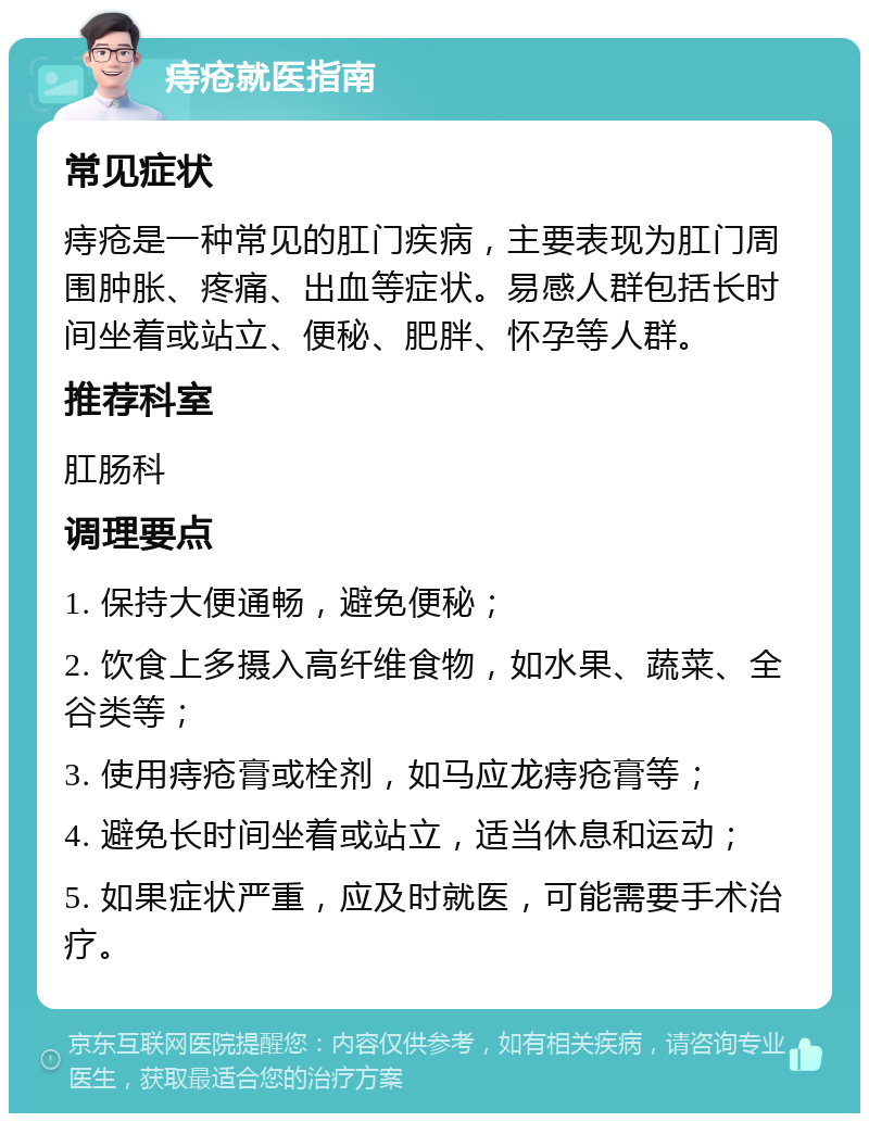 痔疮就医指南 常见症状 痔疮是一种常见的肛门疾病，主要表现为肛门周围肿胀、疼痛、出血等症状。易感人群包括长时间坐着或站立、便秘、肥胖、怀孕等人群。 推荐科室 肛肠科 调理要点 1. 保持大便通畅，避免便秘； 2. 饮食上多摄入高纤维食物，如水果、蔬菜、全谷类等； 3. 使用痔疮膏或栓剂，如马应龙痔疮膏等； 4. 避免长时间坐着或站立，适当休息和运动； 5. 如果症状严重，应及时就医，可能需要手术治疗。