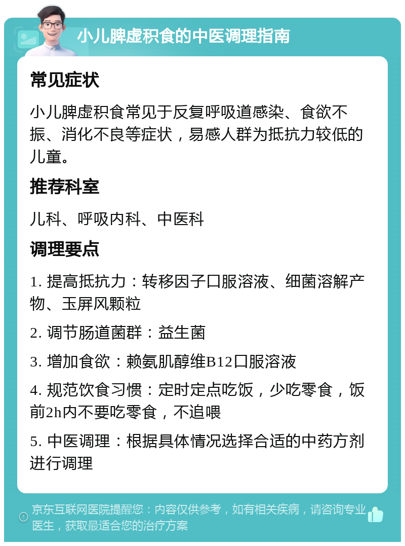 小儿脾虚积食的中医调理指南 常见症状 小儿脾虚积食常见于反复呼吸道感染、食欲不振、消化不良等症状，易感人群为抵抗力较低的儿童。 推荐科室 儿科、呼吸内科、中医科 调理要点 1. 提高抵抗力：转移因子口服溶液、细菌溶解产物、玉屏风颗粒 2. 调节肠道菌群：益生菌 3. 增加食欲：赖氨肌醇维B12口服溶液 4. 规范饮食习惯：定时定点吃饭，少吃零食，饭前2h内不要吃零食，不追喂 5. 中医调理：根据具体情况选择合适的中药方剂进行调理