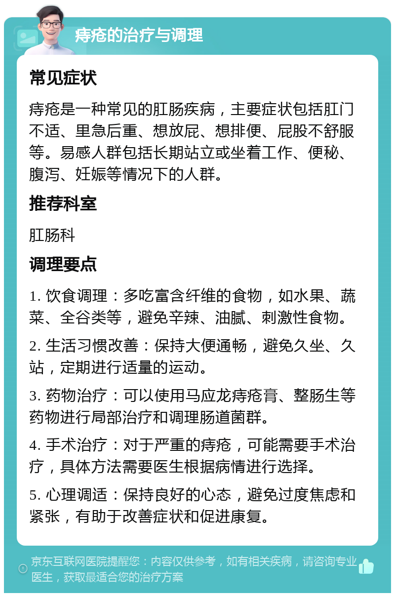 痔疮的治疗与调理 常见症状 痔疮是一种常见的肛肠疾病，主要症状包括肛门不适、里急后重、想放屁、想排便、屁股不舒服等。易感人群包括长期站立或坐着工作、便秘、腹泻、妊娠等情况下的人群。 推荐科室 肛肠科 调理要点 1. 饮食调理：多吃富含纤维的食物，如水果、蔬菜、全谷类等，避免辛辣、油腻、刺激性食物。 2. 生活习惯改善：保持大便通畅，避免久坐、久站，定期进行适量的运动。 3. 药物治疗：可以使用马应龙痔疮膏、整肠生等药物进行局部治疗和调理肠道菌群。 4. 手术治疗：对于严重的痔疮，可能需要手术治疗，具体方法需要医生根据病情进行选择。 5. 心理调适：保持良好的心态，避免过度焦虑和紧张，有助于改善症状和促进康复。