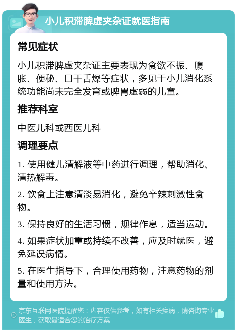 小儿积滞脾虚夹杂证就医指南 常见症状 小儿积滞脾虚夹杂证主要表现为食欲不振、腹胀、便秘、口干舌燥等症状，多见于小儿消化系统功能尚未完全发育或脾胃虚弱的儿童。 推荐科室 中医儿科或西医儿科 调理要点 1. 使用健儿清解液等中药进行调理，帮助消化、清热解毒。 2. 饮食上注意清淡易消化，避免辛辣刺激性食物。 3. 保持良好的生活习惯，规律作息，适当运动。 4. 如果症状加重或持续不改善，应及时就医，避免延误病情。 5. 在医生指导下，合理使用药物，注意药物的剂量和使用方法。