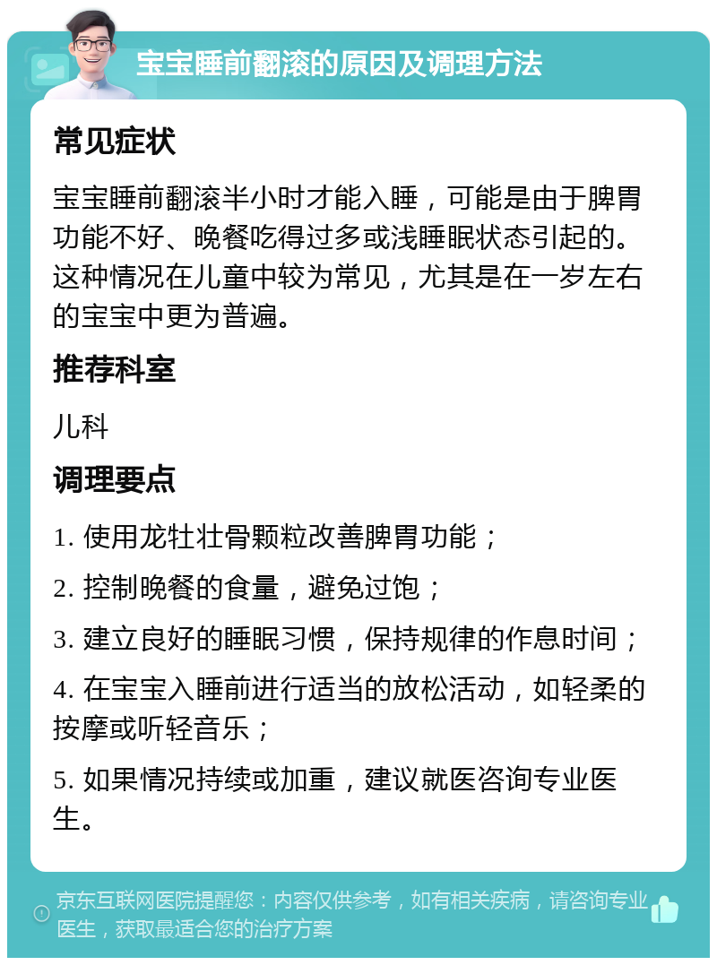 宝宝睡前翻滚的原因及调理方法 常见症状 宝宝睡前翻滚半小时才能入睡，可能是由于脾胃功能不好、晚餐吃得过多或浅睡眠状态引起的。这种情况在儿童中较为常见，尤其是在一岁左右的宝宝中更为普遍。 推荐科室 儿科 调理要点 1. 使用龙牡壮骨颗粒改善脾胃功能； 2. 控制晚餐的食量，避免过饱； 3. 建立良好的睡眠习惯，保持规律的作息时间； 4. 在宝宝入睡前进行适当的放松活动，如轻柔的按摩或听轻音乐； 5. 如果情况持续或加重，建议就医咨询专业医生。