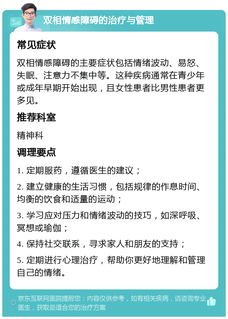 双相情感障碍的治疗与管理 常见症状 双相情感障碍的主要症状包括情绪波动、易怒、失眠、注意力不集中等。这种疾病通常在青少年或成年早期开始出现，且女性患者比男性患者更多见。 推荐科室 精神科 调理要点 1. 定期服药，遵循医生的建议； 2. 建立健康的生活习惯，包括规律的作息时间、均衡的饮食和适量的运动； 3. 学习应对压力和情绪波动的技巧，如深呼吸、冥想或瑜伽； 4. 保持社交联系，寻求家人和朋友的支持； 5. 定期进行心理治疗，帮助你更好地理解和管理自己的情绪。