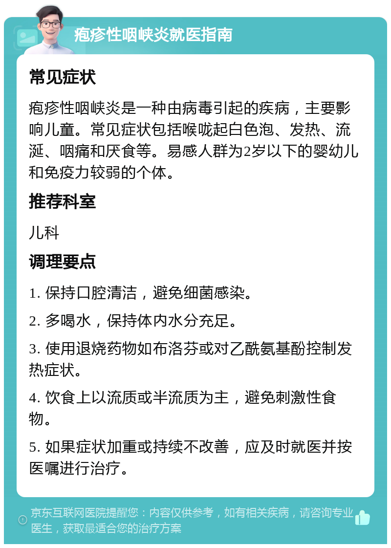 疱疹性咽峡炎就医指南 常见症状 疱疹性咽峡炎是一种由病毒引起的疾病，主要影响儿童。常见症状包括喉咙起白色泡、发热、流涎、咽痛和厌食等。易感人群为2岁以下的婴幼儿和免疫力较弱的个体。 推荐科室 儿科 调理要点 1. 保持口腔清洁，避免细菌感染。 2. 多喝水，保持体内水分充足。 3. 使用退烧药物如布洛芬或对乙酰氨基酚控制发热症状。 4. 饮食上以流质或半流质为主，避免刺激性食物。 5. 如果症状加重或持续不改善，应及时就医并按医嘱进行治疗。