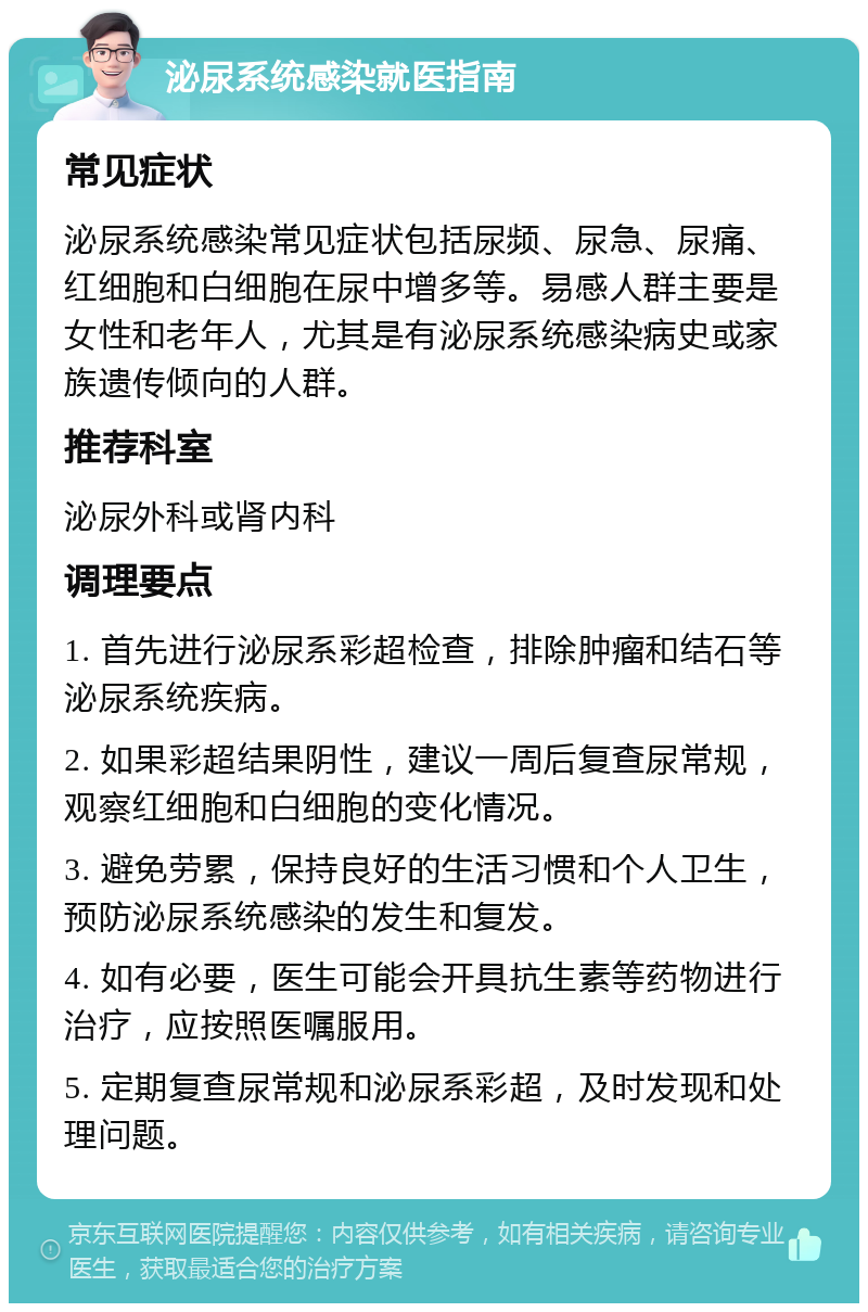 泌尿系统感染就医指南 常见症状 泌尿系统感染常见症状包括尿频、尿急、尿痛、红细胞和白细胞在尿中增多等。易感人群主要是女性和老年人，尤其是有泌尿系统感染病史或家族遗传倾向的人群。 推荐科室 泌尿外科或肾内科 调理要点 1. 首先进行泌尿系彩超检查，排除肿瘤和结石等泌尿系统疾病。 2. 如果彩超结果阴性，建议一周后复查尿常规，观察红细胞和白细胞的变化情况。 3. 避免劳累，保持良好的生活习惯和个人卫生，预防泌尿系统感染的发生和复发。 4. 如有必要，医生可能会开具抗生素等药物进行治疗，应按照医嘱服用。 5. 定期复查尿常规和泌尿系彩超，及时发现和处理问题。