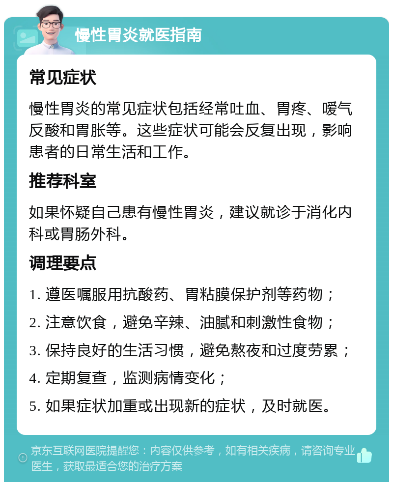 慢性胃炎就医指南 常见症状 慢性胃炎的常见症状包括经常吐血、胃疼、嗳气反酸和胃胀等。这些症状可能会反复出现，影响患者的日常生活和工作。 推荐科室 如果怀疑自己患有慢性胃炎，建议就诊于消化内科或胃肠外科。 调理要点 1. 遵医嘱服用抗酸药、胃粘膜保护剂等药物； 2. 注意饮食，避免辛辣、油腻和刺激性食物； 3. 保持良好的生活习惯，避免熬夜和过度劳累； 4. 定期复查，监测病情变化； 5. 如果症状加重或出现新的症状，及时就医。