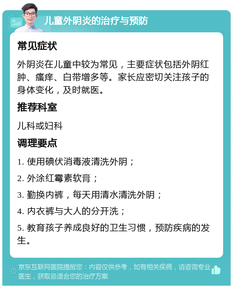 儿童外阴炎的治疗与预防 常见症状 外阴炎在儿童中较为常见，主要症状包括外阴红肿、瘙痒、白带增多等。家长应密切关注孩子的身体变化，及时就医。 推荐科室 儿科或妇科 调理要点 1. 使用碘伏消毒液清洗外阴； 2. 外涂红霉素软膏； 3. 勤换内裤，每天用清水清洗外阴； 4. 内衣裤与大人的分开洗； 5. 教育孩子养成良好的卫生习惯，预防疾病的发生。