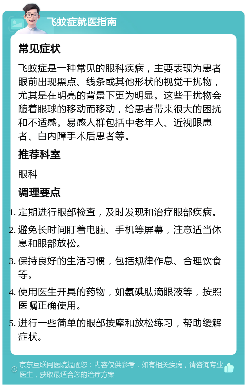 飞蚊症就医指南 常见症状 飞蚊症是一种常见的眼科疾病，主要表现为患者眼前出现黑点、线条或其他形状的视觉干扰物，尤其是在明亮的背景下更为明显。这些干扰物会随着眼球的移动而移动，给患者带来很大的困扰和不适感。易感人群包括中老年人、近视眼患者、白内障手术后患者等。 推荐科室 眼科 调理要点 定期进行眼部检查，及时发现和治疗眼部疾病。 避免长时间盯着电脑、手机等屏幕，注意适当休息和眼部放松。 保持良好的生活习惯，包括规律作息、合理饮食等。 使用医生开具的药物，如氨碘肽滴眼液等，按照医嘱正确使用。 进行一些简单的眼部按摩和放松练习，帮助缓解症状。