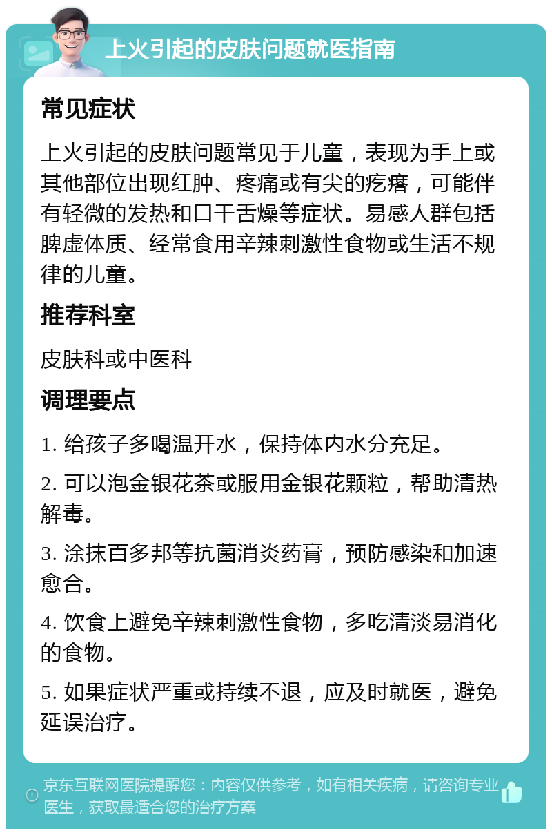 上火引起的皮肤问题就医指南 常见症状 上火引起的皮肤问题常见于儿童，表现为手上或其他部位出现红肿、疼痛或有尖的疙瘩，可能伴有轻微的发热和口干舌燥等症状。易感人群包括脾虚体质、经常食用辛辣刺激性食物或生活不规律的儿童。 推荐科室 皮肤科或中医科 调理要点 1. 给孩子多喝温开水，保持体内水分充足。 2. 可以泡金银花茶或服用金银花颗粒，帮助清热解毒。 3. 涂抹百多邦等抗菌消炎药膏，预防感染和加速愈合。 4. 饮食上避免辛辣刺激性食物，多吃清淡易消化的食物。 5. 如果症状严重或持续不退，应及时就医，避免延误治疗。