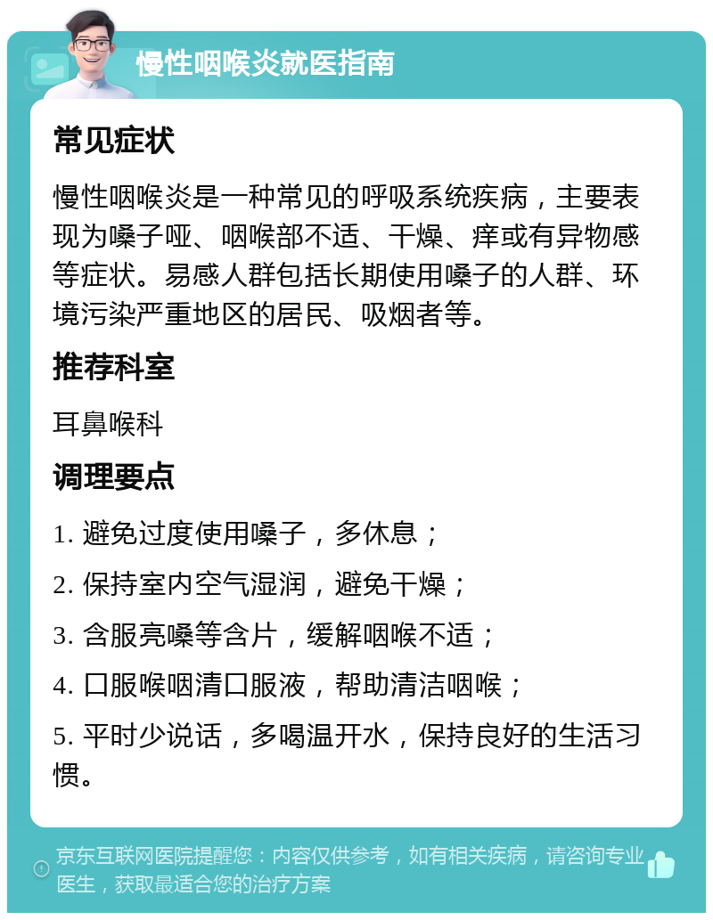 慢性咽喉炎就医指南 常见症状 慢性咽喉炎是一种常见的呼吸系统疾病，主要表现为嗓子哑、咽喉部不适、干燥、痒或有异物感等症状。易感人群包括长期使用嗓子的人群、环境污染严重地区的居民、吸烟者等。 推荐科室 耳鼻喉科 调理要点 1. 避免过度使用嗓子，多休息； 2. 保持室内空气湿润，避免干燥； 3. 含服亮嗓等含片，缓解咽喉不适； 4. 口服喉咽清口服液，帮助清洁咽喉； 5. 平时少说话，多喝温开水，保持良好的生活习惯。