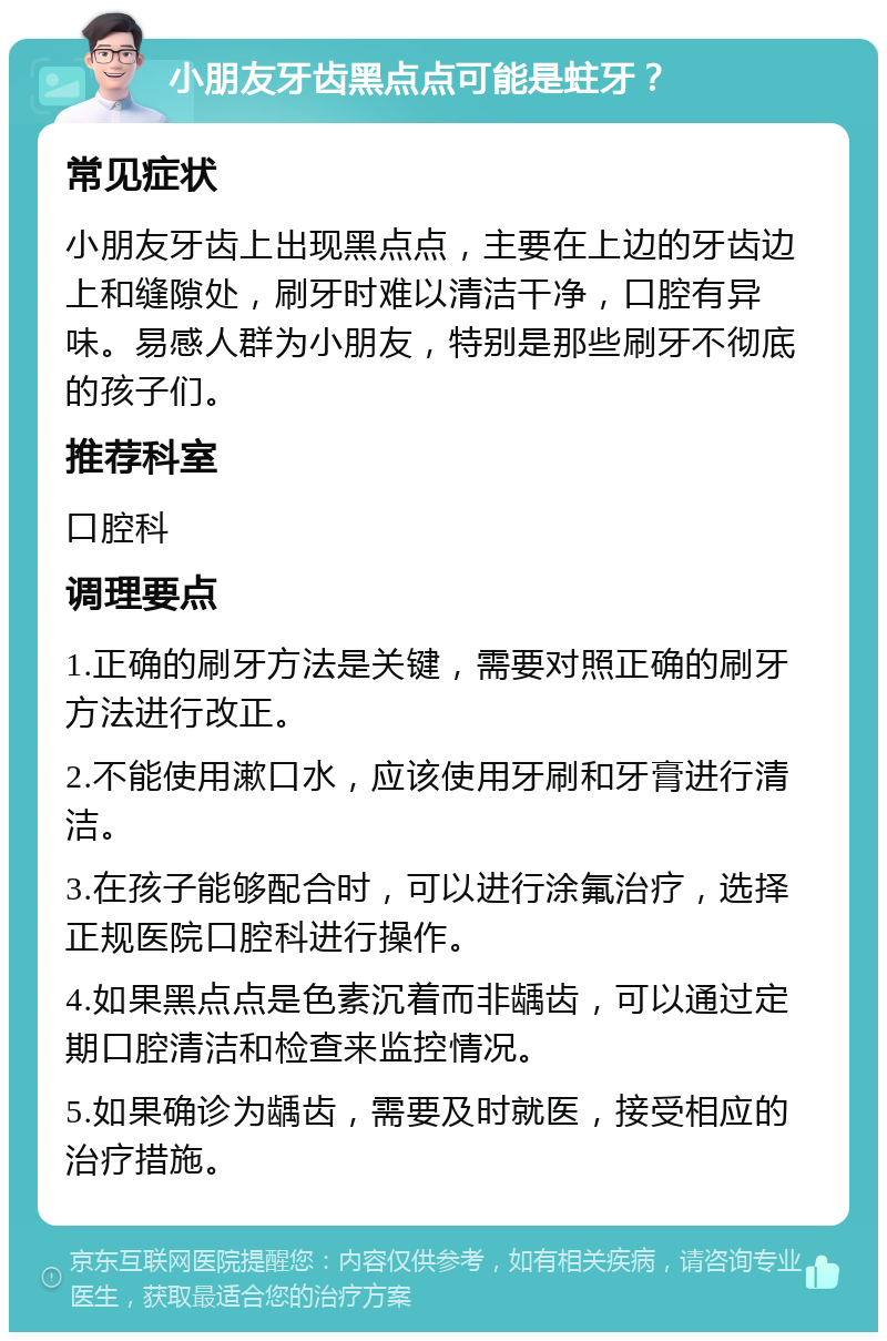 小朋友牙齿黑点点可能是蛀牙？ 常见症状 小朋友牙齿上出现黑点点，主要在上边的牙齿边上和缝隙处，刷牙时难以清洁干净，口腔有异味。易感人群为小朋友，特别是那些刷牙不彻底的孩子们。 推荐科室 口腔科 调理要点 1.正确的刷牙方法是关键，需要对照正确的刷牙方法进行改正。 2.不能使用漱口水，应该使用牙刷和牙膏进行清洁。 3.在孩子能够配合时，可以进行涂氟治疗，选择正规医院口腔科进行操作。 4.如果黑点点是色素沉着而非龋齿，可以通过定期口腔清洁和检查来监控情况。 5.如果确诊为龋齿，需要及时就医，接受相应的治疗措施。