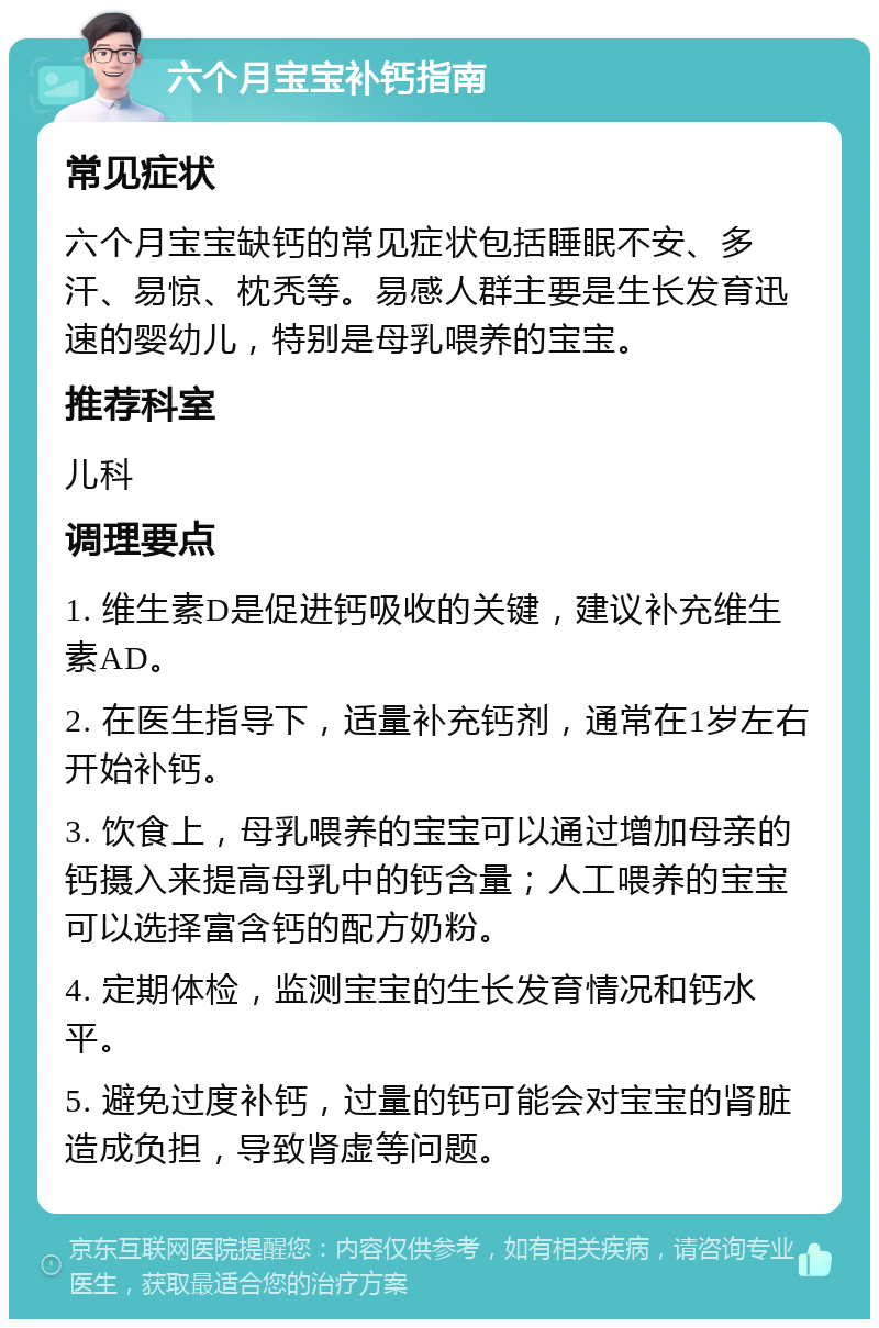 六个月宝宝补钙指南 常见症状 六个月宝宝缺钙的常见症状包括睡眠不安、多汗、易惊、枕秃等。易感人群主要是生长发育迅速的婴幼儿，特别是母乳喂养的宝宝。 推荐科室 儿科 调理要点 1. 维生素D是促进钙吸收的关键，建议补充维生素AD。 2. 在医生指导下，适量补充钙剂，通常在1岁左右开始补钙。 3. 饮食上，母乳喂养的宝宝可以通过增加母亲的钙摄入来提高母乳中的钙含量；人工喂养的宝宝可以选择富含钙的配方奶粉。 4. 定期体检，监测宝宝的生长发育情况和钙水平。 5. 避免过度补钙，过量的钙可能会对宝宝的肾脏造成负担，导致肾虚等问题。