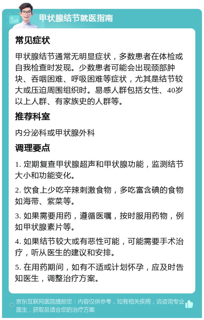 甲状腺结节就医指南 常见症状 甲状腺结节通常无明显症状，多数患者在体检或自我检查时发现。少数患者可能会出现颈部肿块、吞咽困难、呼吸困难等症状，尤其是结节较大或压迫周围组织时。易感人群包括女性、40岁以上人群、有家族史的人群等。 推荐科室 内分泌科或甲状腺外科 调理要点 1. 定期复查甲状腺超声和甲状腺功能，监测结节大小和功能变化。 2. 饮食上少吃辛辣刺激食物，多吃富含碘的食物如海带、紫菜等。 3. 如果需要用药，遵循医嘱，按时服用药物，例如甲状腺素片等。 4. 如果结节较大或有恶性可能，可能需要手术治疗，听从医生的建议和安排。 5. 在用药期间，如有不适或计划怀孕，应及时告知医生，调整治疗方案。