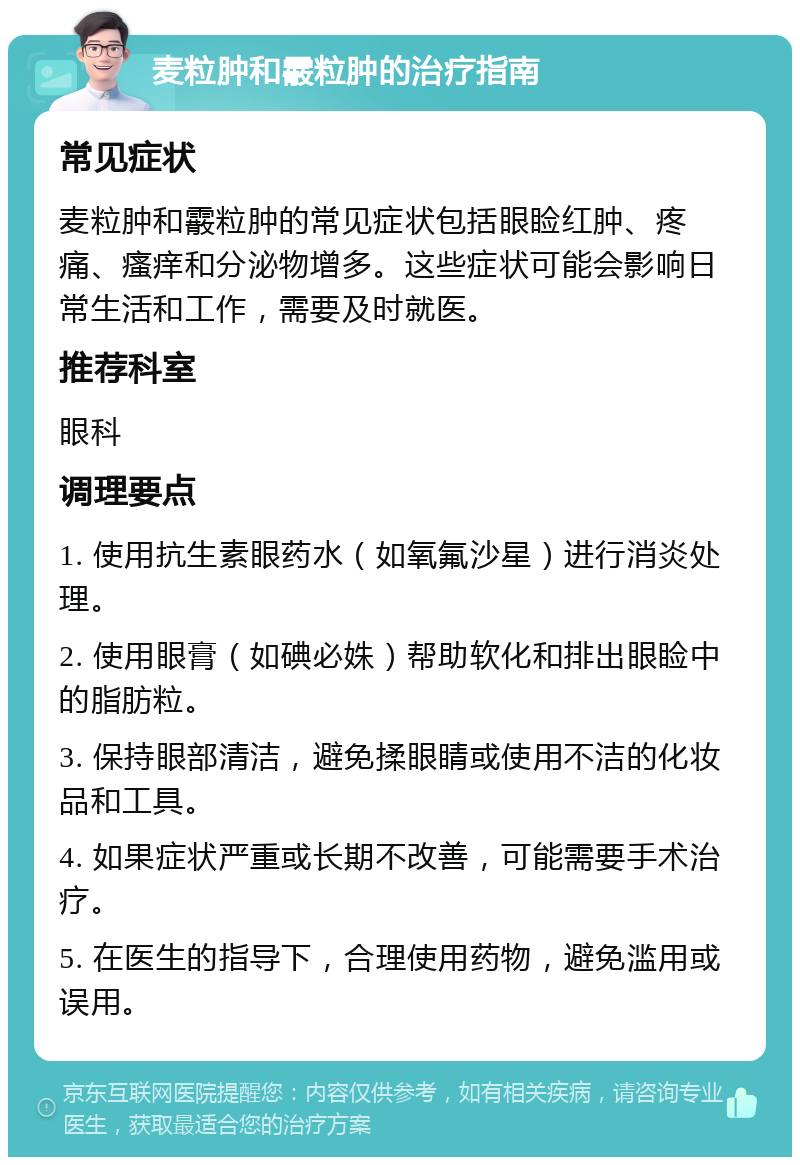 麦粒肿和霰粒肿的治疗指南 常见症状 麦粒肿和霰粒肿的常见症状包括眼睑红肿、疼痛、瘙痒和分泌物增多。这些症状可能会影响日常生活和工作，需要及时就医。 推荐科室 眼科 调理要点 1. 使用抗生素眼药水（如氧氟沙星）进行消炎处理。 2. 使用眼膏（如碘必姝）帮助软化和排出眼睑中的脂肪粒。 3. 保持眼部清洁，避免揉眼睛或使用不洁的化妆品和工具。 4. 如果症状严重或长期不改善，可能需要手术治疗。 5. 在医生的指导下，合理使用药物，避免滥用或误用。