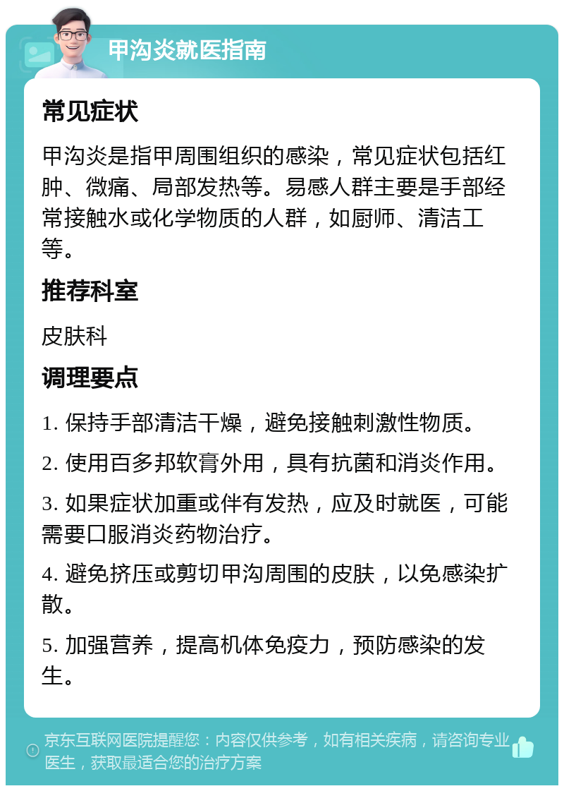 甲沟炎就医指南 常见症状 甲沟炎是指甲周围组织的感染，常见症状包括红肿、微痛、局部发热等。易感人群主要是手部经常接触水或化学物质的人群，如厨师、清洁工等。 推荐科室 皮肤科 调理要点 1. 保持手部清洁干燥，避免接触刺激性物质。 2. 使用百多邦软膏外用，具有抗菌和消炎作用。 3. 如果症状加重或伴有发热，应及时就医，可能需要口服消炎药物治疗。 4. 避免挤压或剪切甲沟周围的皮肤，以免感染扩散。 5. 加强营养，提高机体免疫力，预防感染的发生。