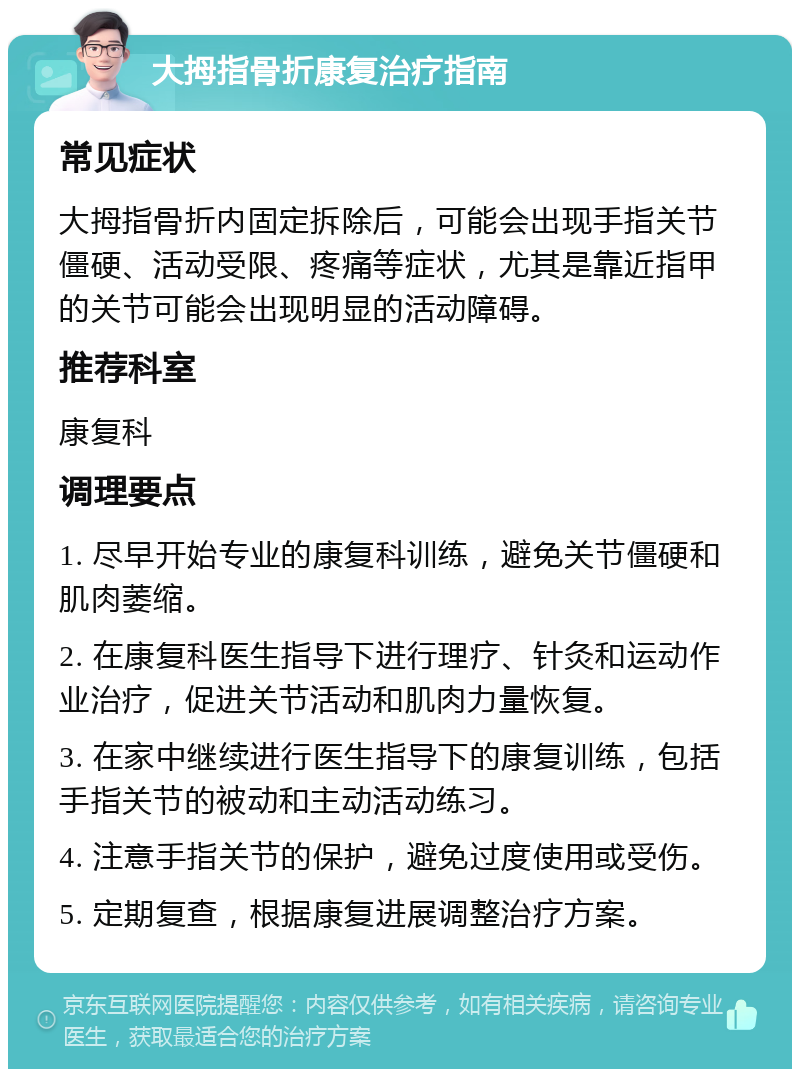 大拇指骨折康复治疗指南 常见症状 大拇指骨折内固定拆除后，可能会出现手指关节僵硬、活动受限、疼痛等症状，尤其是靠近指甲的关节可能会出现明显的活动障碍。 推荐科室 康复科 调理要点 1. 尽早开始专业的康复科训练，避免关节僵硬和肌肉萎缩。 2. 在康复科医生指导下进行理疗、针灸和运动作业治疗，促进关节活动和肌肉力量恢复。 3. 在家中继续进行医生指导下的康复训练，包括手指关节的被动和主动活动练习。 4. 注意手指关节的保护，避免过度使用或受伤。 5. 定期复查，根据康复进展调整治疗方案。