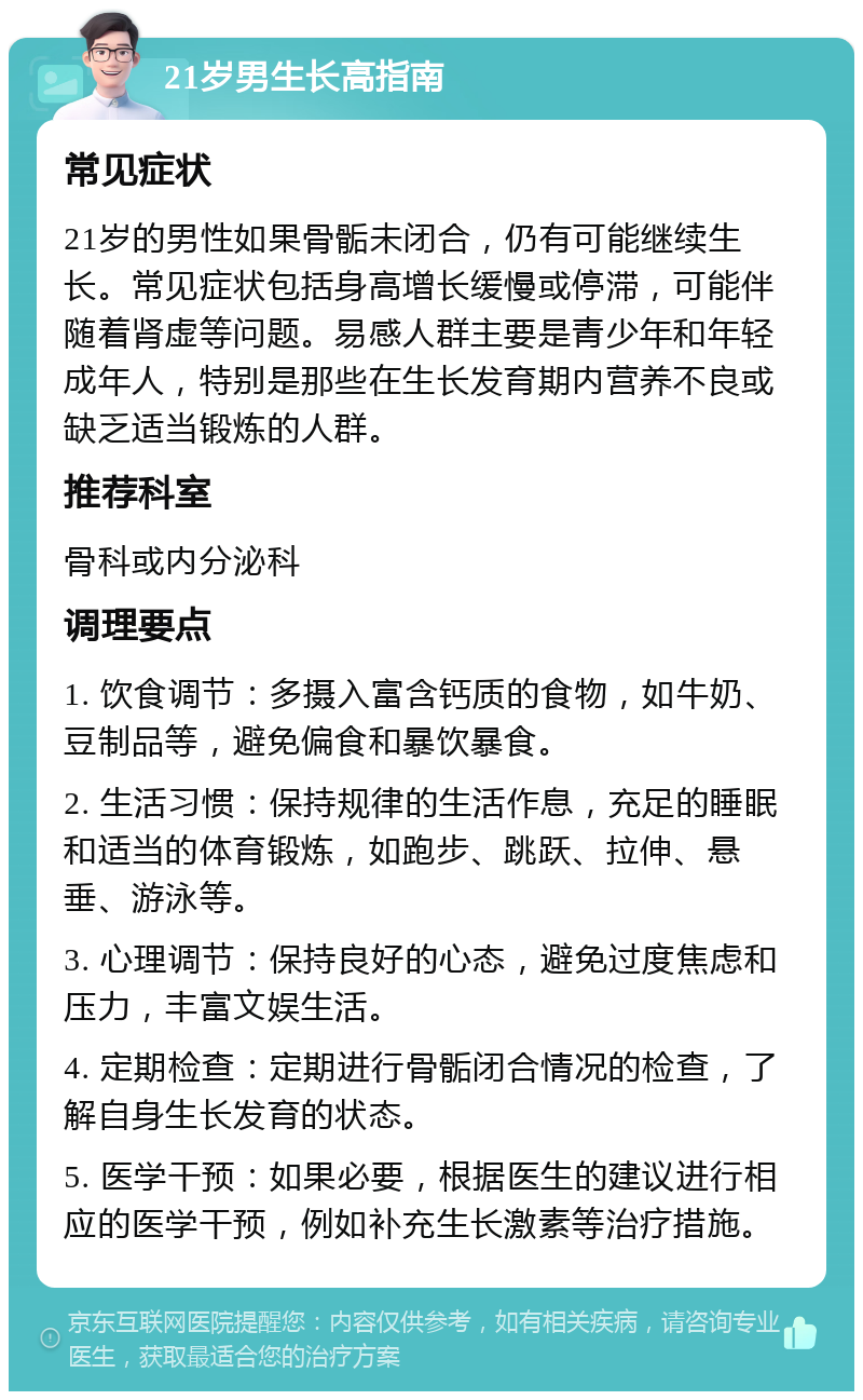 21岁男生长高指南 常见症状 21岁的男性如果骨骺未闭合，仍有可能继续生长。常见症状包括身高增长缓慢或停滞，可能伴随着肾虚等问题。易感人群主要是青少年和年轻成年人，特别是那些在生长发育期内营养不良或缺乏适当锻炼的人群。 推荐科室 骨科或内分泌科 调理要点 1. 饮食调节：多摄入富含钙质的食物，如牛奶、豆制品等，避免偏食和暴饮暴食。 2. 生活习惯：保持规律的生活作息，充足的睡眠和适当的体育锻炼，如跑步、跳跃、拉伸、悬垂、游泳等。 3. 心理调节：保持良好的心态，避免过度焦虑和压力，丰富文娱生活。 4. 定期检查：定期进行骨骺闭合情况的检查，了解自身生长发育的状态。 5. 医学干预：如果必要，根据医生的建议进行相应的医学干预，例如补充生长激素等治疗措施。