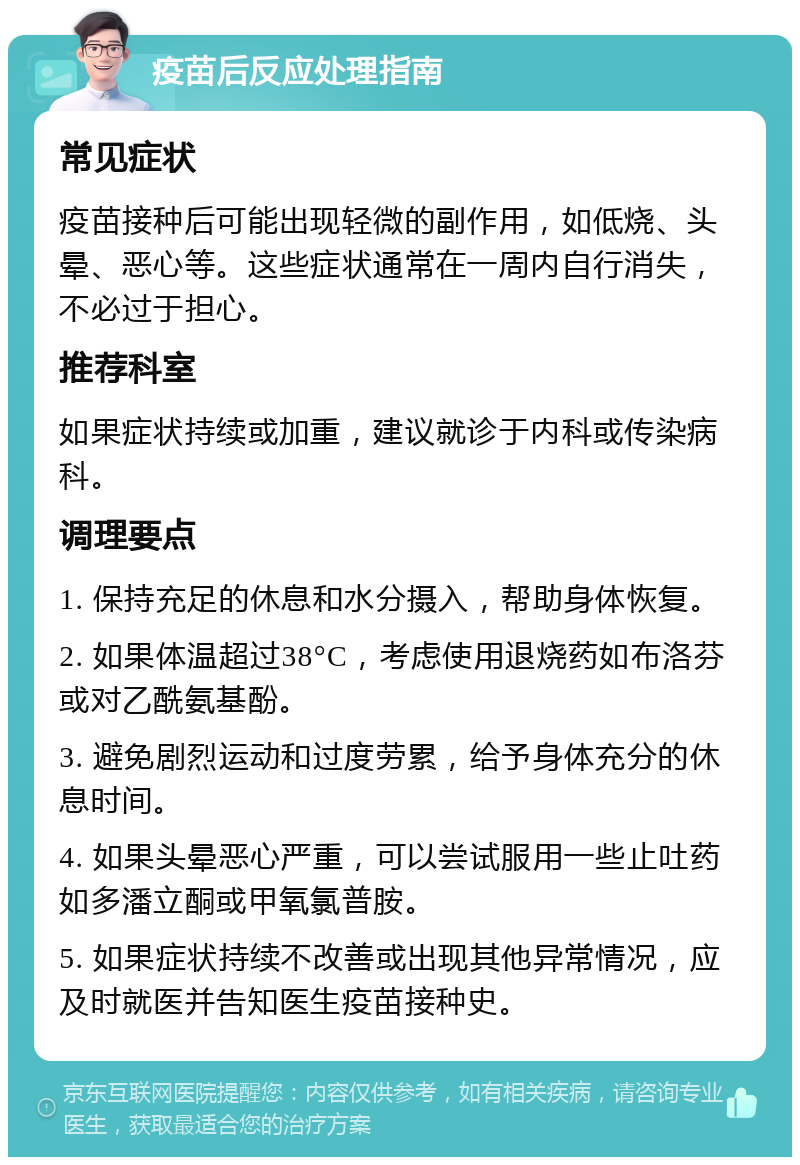 疫苗后反应处理指南 常见症状 疫苗接种后可能出现轻微的副作用，如低烧、头晕、恶心等。这些症状通常在一周内自行消失，不必过于担心。 推荐科室 如果症状持续或加重，建议就诊于内科或传染病科。 调理要点 1. 保持充足的休息和水分摄入，帮助身体恢复。 2. 如果体温超过38°C，考虑使用退烧药如布洛芬或对乙酰氨基酚。 3. 避免剧烈运动和过度劳累，给予身体充分的休息时间。 4. 如果头晕恶心严重，可以尝试服用一些止吐药如多潘立酮或甲氧氯普胺。 5. 如果症状持续不改善或出现其他异常情况，应及时就医并告知医生疫苗接种史。