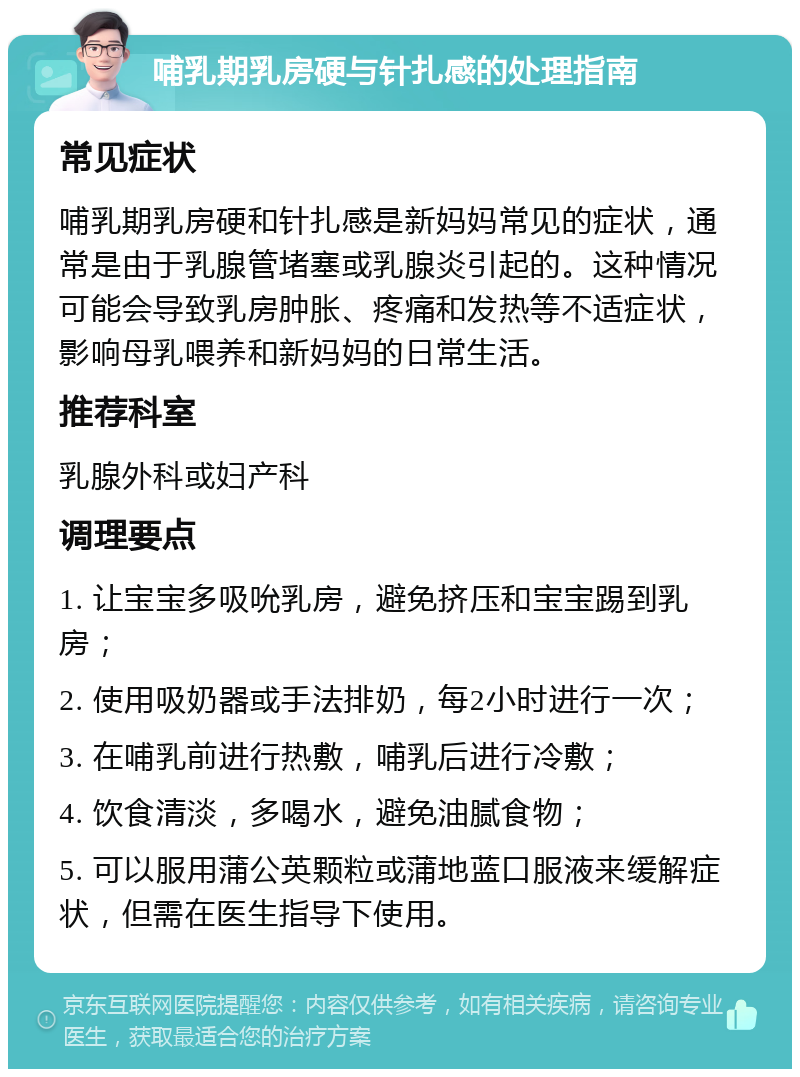 哺乳期乳房硬与针扎感的处理指南 常见症状 哺乳期乳房硬和针扎感是新妈妈常见的症状，通常是由于乳腺管堵塞或乳腺炎引起的。这种情况可能会导致乳房肿胀、疼痛和发热等不适症状，影响母乳喂养和新妈妈的日常生活。 推荐科室 乳腺外科或妇产科 调理要点 1. 让宝宝多吸吮乳房，避免挤压和宝宝踢到乳房； 2. 使用吸奶器或手法排奶，每2小时进行一次； 3. 在哺乳前进行热敷，哺乳后进行冷敷； 4. 饮食清淡，多喝水，避免油腻食物； 5. 可以服用蒲公英颗粒或蒲地蓝口服液来缓解症状，但需在医生指导下使用。