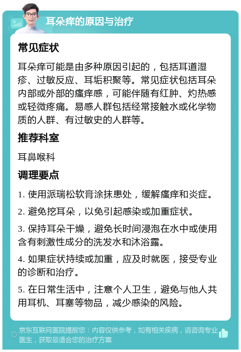 耳朵痒的原因与治疗 常见症状 耳朵痒可能是由多种原因引起的，包括耳道湿疹、过敏反应、耳垢积聚等。常见症状包括耳朵内部或外部的瘙痒感，可能伴随有红肿、灼热感或轻微疼痛。易感人群包括经常接触水或化学物质的人群、有过敏史的人群等。 推荐科室 耳鼻喉科 调理要点 1. 使用派瑞松软膏涂抹患处，缓解瘙痒和炎症。 2. 避免挖耳朵，以免引起感染或加重症状。 3. 保持耳朵干燥，避免长时间浸泡在水中或使用含有刺激性成分的洗发水和沐浴露。 4. 如果症状持续或加重，应及时就医，接受专业的诊断和治疗。 5. 在日常生活中，注意个人卫生，避免与他人共用耳机、耳塞等物品，减少感染的风险。