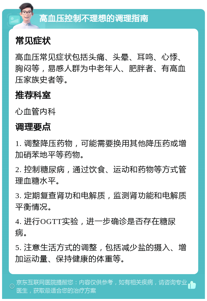 高血压控制不理想的调理指南 常见症状 高血压常见症状包括头痛、头晕、耳鸣、心悸、胸闷等，易感人群为中老年人、肥胖者、有高血压家族史者等。 推荐科室 心血管内科 调理要点 1. 调整降压药物，可能需要换用其他降压药或增加硝苯地平等药物。 2. 控制糖尿病，通过饮食、运动和药物等方式管理血糖水平。 3. 定期复查肾功和电解质，监测肾功能和电解质平衡情况。 4. 进行OGTT实验，进一步确诊是否存在糖尿病。 5. 注意生活方式的调整，包括减少盐的摄入、增加运动量、保持健康的体重等。