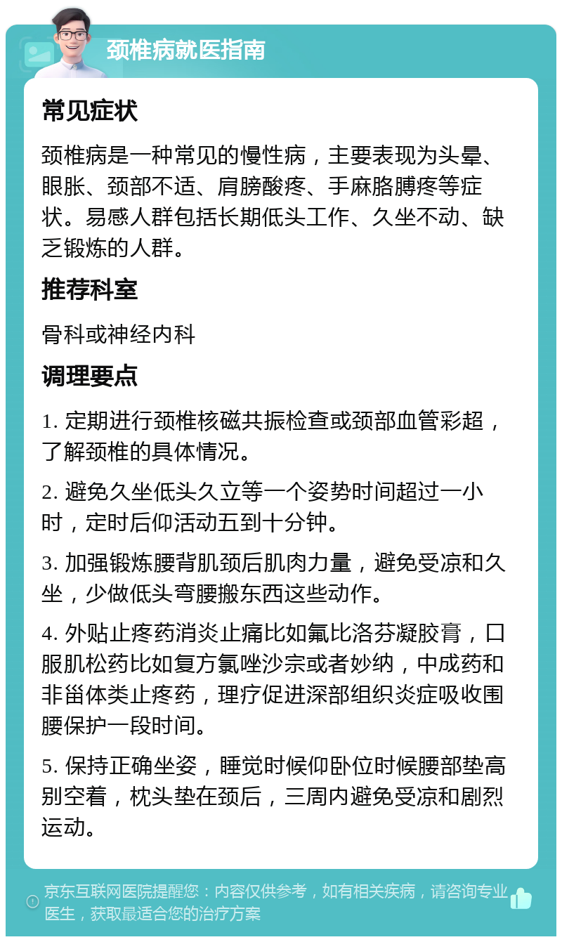 颈椎病就医指南 常见症状 颈椎病是一种常见的慢性病，主要表现为头晕、眼胀、颈部不适、肩膀酸疼、手麻胳膊疼等症状。易感人群包括长期低头工作、久坐不动、缺乏锻炼的人群。 推荐科室 骨科或神经内科 调理要点 1. 定期进行颈椎核磁共振检查或颈部血管彩超，了解颈椎的具体情况。 2. 避免久坐低头久立等一个姿势时间超过一小时，定时后仰活动五到十分钟。 3. 加强锻炼腰背肌颈后肌肉力量，避免受凉和久坐，少做低头弯腰搬东西这些动作。 4. 外贴止疼药消炎止痛比如氟比洛芬凝胶膏，口服肌松药比如复方氯唑沙宗或者妙纳，中成药和非甾体类止疼药，理疗促进深部组织炎症吸收围腰保护一段时间。 5. 保持正确坐姿，睡觉时候仰卧位时候腰部垫高别空着，枕头垫在颈后，三周内避免受凉和剧烈运动。