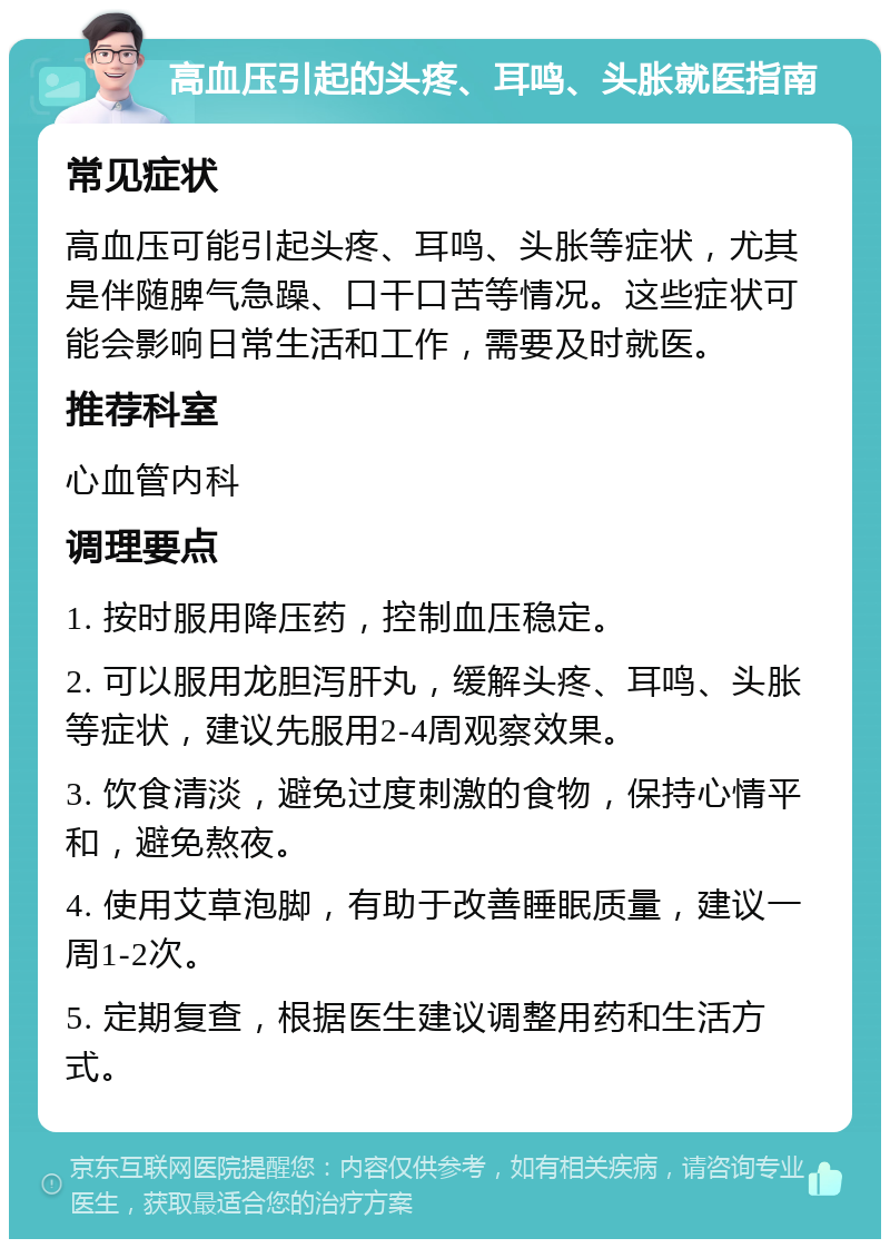 高血压引起的头疼、耳鸣、头胀就医指南 常见症状 高血压可能引起头疼、耳鸣、头胀等症状，尤其是伴随脾气急躁、口干口苦等情况。这些症状可能会影响日常生活和工作，需要及时就医。 推荐科室 心血管内科 调理要点 1. 按时服用降压药，控制血压稳定。 2. 可以服用龙胆泻肝丸，缓解头疼、耳鸣、头胀等症状，建议先服用2-4周观察效果。 3. 饮食清淡，避免过度刺激的食物，保持心情平和，避免熬夜。 4. 使用艾草泡脚，有助于改善睡眠质量，建议一周1-2次。 5. 定期复查，根据医生建议调整用药和生活方式。