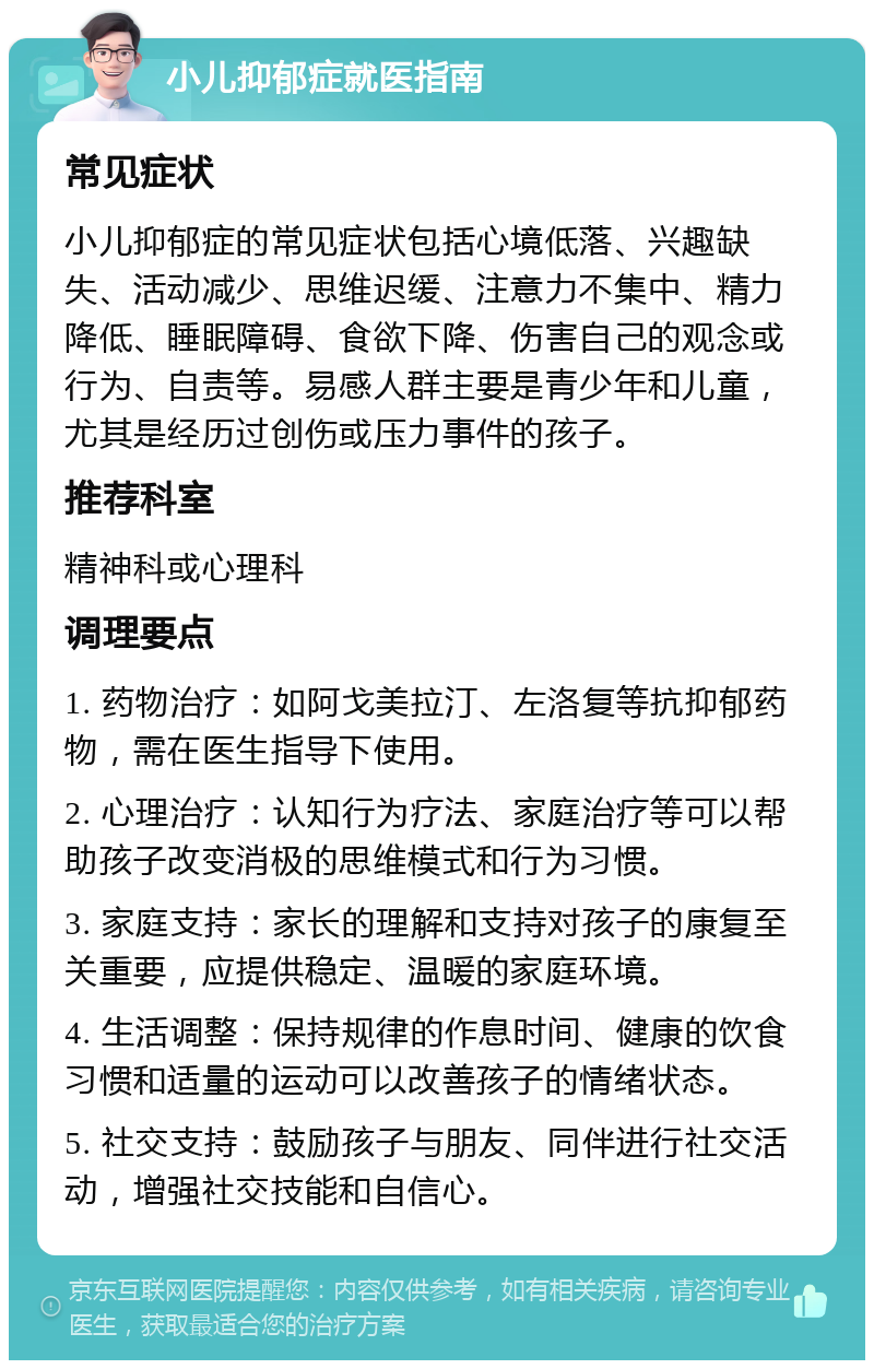 小儿抑郁症就医指南 常见症状 小儿抑郁症的常见症状包括心境低落、兴趣缺失、活动减少、思维迟缓、注意力不集中、精力降低、睡眠障碍、食欲下降、伤害自己的观念或行为、自责等。易感人群主要是青少年和儿童，尤其是经历过创伤或压力事件的孩子。 推荐科室 精神科或心理科 调理要点 1. 药物治疗：如阿戈美拉汀、左洛复等抗抑郁药物，需在医生指导下使用。 2. 心理治疗：认知行为疗法、家庭治疗等可以帮助孩子改变消极的思维模式和行为习惯。 3. 家庭支持：家长的理解和支持对孩子的康复至关重要，应提供稳定、温暖的家庭环境。 4. 生活调整：保持规律的作息时间、健康的饮食习惯和适量的运动可以改善孩子的情绪状态。 5. 社交支持：鼓励孩子与朋友、同伴进行社交活动，增强社交技能和自信心。