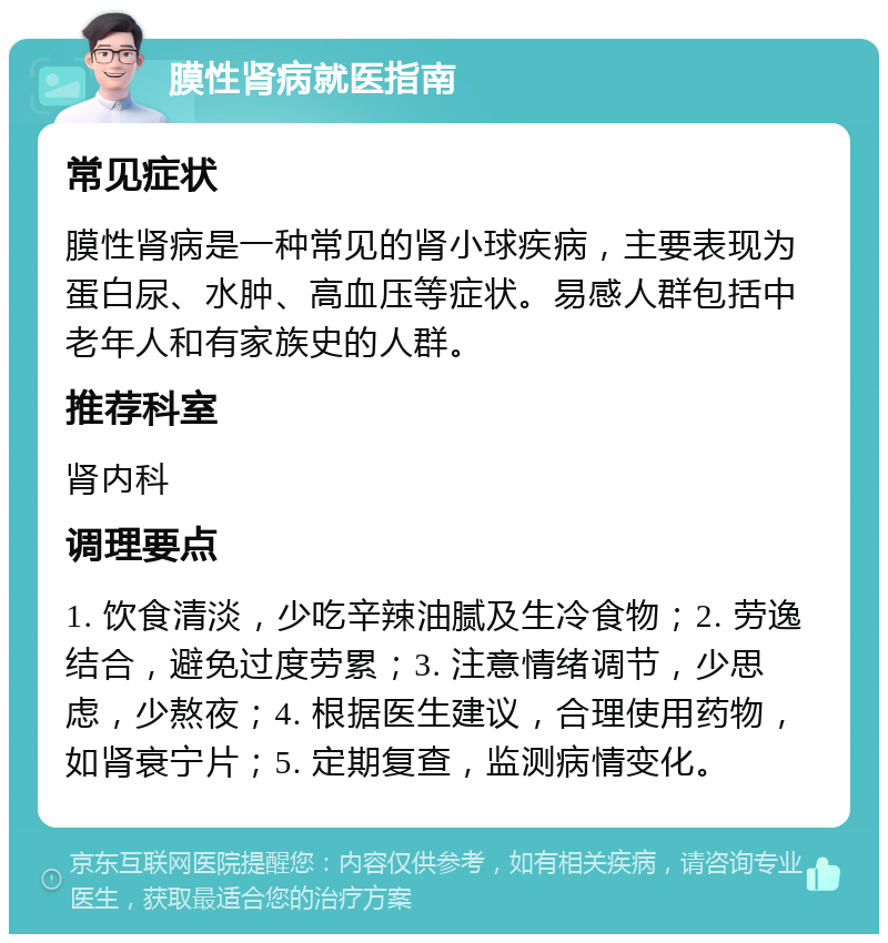 膜性肾病就医指南 常见症状 膜性肾病是一种常见的肾小球疾病，主要表现为蛋白尿、水肿、高血压等症状。易感人群包括中老年人和有家族史的人群。 推荐科室 肾内科 调理要点 1. 饮食清淡，少吃辛辣油腻及生冷食物；2. 劳逸结合，避免过度劳累；3. 注意情绪调节，少思虑，少熬夜；4. 根据医生建议，合理使用药物，如肾衰宁片；5. 定期复查，监测病情变化。