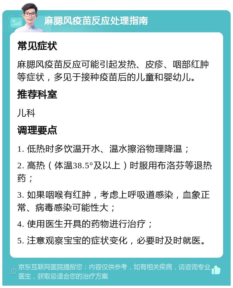 麻腮风疫苗反应处理指南 常见症状 麻腮风疫苗反应可能引起发热、皮疹、咽部红肿等症状，多见于接种疫苗后的儿童和婴幼儿。 推荐科室 儿科 调理要点 1. 低热时多饮温开水、温水擦浴物理降温； 2. 高热（体温38.5°及以上）时服用布洛芬等退热药； 3. 如果咽喉有红肿，考虑上呼吸道感染，血象正常、病毒感染可能性大； 4. 使用医生开具的药物进行治疗； 5. 注意观察宝宝的症状变化，必要时及时就医。