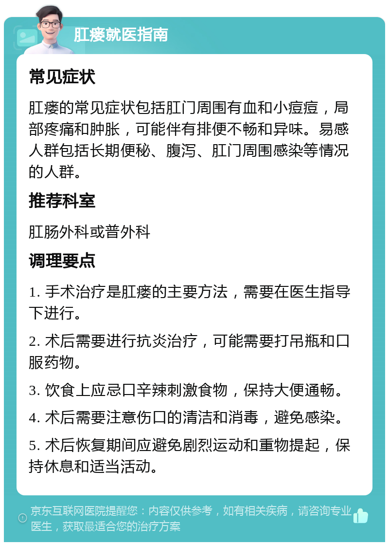 肛瘘就医指南 常见症状 肛瘘的常见症状包括肛门周围有血和小痘痘，局部疼痛和肿胀，可能伴有排便不畅和异味。易感人群包括长期便秘、腹泻、肛门周围感染等情况的人群。 推荐科室 肛肠外科或普外科 调理要点 1. 手术治疗是肛瘘的主要方法，需要在医生指导下进行。 2. 术后需要进行抗炎治疗，可能需要打吊瓶和口服药物。 3. 饮食上应忌口辛辣刺激食物，保持大便通畅。 4. 术后需要注意伤口的清洁和消毒，避免感染。 5. 术后恢复期间应避免剧烈运动和重物提起，保持休息和适当活动。